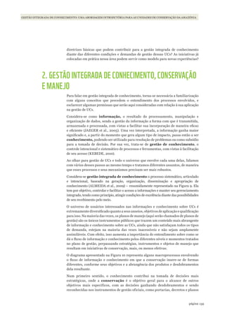 159página
PESQUISA E CONHECIMENTO NA GESTÃO DE UNIDADES DE CONSERVAÇÃOGESTÃO INTEGRADA DE CONHECIMENTO: UMA ABORDAGEM INTRODUTÓRIA PARA AS UNIDADES DE CONSERVAÇÃO DA AMAZÔNIA
diretrizes básicas que podem contribuir para a gestão integrada de conhecimento
diante das diferentes condições e demandas de gestão dessas UCs? As iniciativas já
colocadas em prática nessa área podem servir como modelo para novas experiências?
2. GESTÃO INTEGRADA DE CONHECIMENTO, CONSERVAÇÃO
E MANEJO
Para falar em gestão integrada de conhecimento, torna-se necessária a familiarização
com alguns conceitos que precedem o entendimento dos processos envolvidos, e
esclarecer algumas premissas que serão aqui consideradas com relação à sua aplicação
na gestão de UCs.
Considera-se como informação, o resultado do processamento, manipulação e
organização de dados, sendo a gestão da informação a forma com que é transmitida,
armazenada e processada, com vistas a facilitar sua incorporação de maneira eficaz
e eficiente (JAEGER et al., 2005). Uma vez interpretada, a informação ganha maior
significado e, a partir do momento que gera algum tipo de impacto, passa então a ser
conhecimento, podendo ser utilizado para resolução de problemas ou como subsídio
para a tomada de decisão. Por sua vez, trata-se de gestão de conhecimento, o
controle intencional e sistemático de processos e ferramentas, com vistas à facilitação
de seu acesso (KEBEDE, 2010).
Ao olhar para gestão de UCs e todo o universo que envolve cada uma delas, lidamos
com vários desses passos ao mesmo tempo e tratamos diferentes assuntos, de maneira
que esses processos e seus mecanismos precisam ser mais robustos.
Considera-se gestão integrada de conhecimento o processo sistemático, articulado
e intencional, baseado na geração, organização, disseminação e apropriação de
conhecimento (ALMEIDA et al., 2009) – resumidamente representado na Figura 9. Ela
tem por objetivo, controlar e facilitar o acesso a informações e manter seu gerenciamento
integrado, tendo como princípio, atingir condições de excelência diante das possibilidades
de seu recebimento pelo meio.
O universo de usuários interessados nas informações e conhecimento sobre UCs é
extremamente diversificado quanto a seus anseios, objetivos de aplicação e qualificação
para isso. Na maioria das vezes, os planos de manejo (aqui serão chamados de planos de
gestão) são os únicos instrumentos públicos que trazem um conteúdo mais abrangente
de informação e conhecimento sobre as UCs, ainda que não satisfaçam todos os tipos
de demanda, estejam na maioria das vezes inacessíveis e não sejam amplamente
assimiláveis. Com efeito, isso aumenta a importância do entendimento sobre como se
dá o fluxo de informação e conhecimento pelos diferentes níveis e momentos tratados
no plano de gestão, perpassando estratégias, instrumentos e objetos de manejo que
resultam em iniciativas de conservação, mais, ou menos efetivas.
O diagrama apresentado na Figura 10 representa alguns macroprocessos envolvendo
o fluxo de informação e conhecimento em que a conservação insere-se de formas
diferentes, conforme seus objetivos e a abrangência dos produtos e desdobramentos
dela resultante.
Num primeiro sentido, o conhecimento contribui na tomada de decisões mais
estratégicas, onde a conservação é o objetivo geral para o alcance de outros
objetivos mais específicos, com as decisões ganhando desdobramentos e sendo
reconhecidas nos instrumentos de gestão oficiais, como portarias, decretos e planos
WWF_CursosUC.indb 159 31/08/2012 17:21:17
 