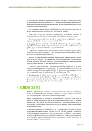 163página
GESTÃO INTEGRADA DE CONHECIMENTO: UMA ABORDAGEM INTRODUTÓRIA PARA AS UNIDADES DE CONSERVAÇÃO DA AMAZÔNIA
2. Aplicabilidade: Devem ser priorizados os esforços para que o conhecimento atenda
as necessidades do plano de gestão das UCs, e para que se traduza em ações concretas e
passíveis de serem acompanhadas e avaliadas sob os princípios do manejo adaptativo.
Três pontos merecem destaque:
•	As estratégias de ação devem ser discutidas entre os diferentes atores envolvidos na
gestão das UCs e considerar os diferentes programas de manejo;
•	Essas ações devem ser avaliadas periodicamente, pressupondo sistemas de
monitoramento das atividades, resultados e produtos do manejo e conservação;
•	O conhecimento gerado deve ser reunido na perspectiva de sua aplicação no escopo
espacial subsidiando bases para o zoneamento das UCs.
3. Coerência: Deve ser priorizada a obtenção de informações que atendam demandas
específicas quanto aos objetos e tipo de conhecimento necessário, conforme o ciclo de
gestão, o que pode ser exemplificado da seguinte maneira:
•	Diagnósticos, caracterizações, levantamentos, inventários e outros tipos de estudo
com informações primárias sobre a UC são úteis para as discussões sobre sua criação
e elaboração do primeiro plano de gestão;
•	Análises de status, situação, panorama, potencialidade, pressões, efeitos e outros
tipos de estudos voltados a relações causais, envolvendo os diversos aspectos (social,
cultural, ambiental, economia, de gestão, e político-institucional) são demandas dos
próprios planos de gestão na fase de implementação das UCs;
•	Os diversos tipos de avaliação e monitoramento (biodiversidade, uso de recursos
naturais, gestão, financeira, socioambiental e da sustentabilidade) e outros tipos de
estudos neste perfil servem para identificação de ajustes emergenciais e para revisão
dos programas do plano de gestão na fase de consolidação das UCs.
4. Direcionamento: O conhecimento sempre deve estar alinhado à realidade local e ao
cenário regional no qual a UC está inserida. Por mais estratégica que uma informação
possa ser, o conhecimento sobre uma UC deve sempre atender, antes de tudo, as
perspectivas locais, seguido das de seu entorno e região.
4. ESTUDOS DE CASO
Sintonia, aplicabilidade, coerência e direcionamento são diretrizes assimiláveis
diante de diferentes situações, em vários momentos ao longo da cadeia de processos
que envolvem a gestão integrada de conhecimento para UCs.
Desde o planejamento até a execução, monitoramento e avaliação, cada etapa de
uma ação, projeto, ou programa que subsidie conhecimentos sobre uma UC, pode ser
apoiada com a aplicação de instrumentos sistemáticos e mecanismos para otimização
de processos, qualificação de resultados, e geração de produtos que sejam adequados
às necessidades da UC.
A fase de planejamento do conhecimento visa o estabelecimento de metas monitorá-
veis para esse fim, a partir de um processo lógico de reflexão, avaliação e priorização
de iniciativas de pesquisa que, por sua vez, determinam os objetivos e um conjunto
de ações e atividades a serem executadas. Três casos reais são apresentados a seguir
como exemplos práticos de planejamento de conhecimento em diferentes níveis de
abrangência para UCs da Amazônia.
WWF_CursosUC.indb 163 31/08/2012 17:21:18
 
