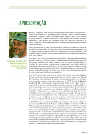15página
Quis nostrud ad nostris pro
amat. Sed aliquo ut nisi alter ego
qid propter anno et cetera
As áreas protegidas estão entre os instrumentos mais eficazes para promover a
conservação da natureza e, ao mesmo tempo, promover e apoiar o desenvolvimento
sustentável. Com idas e vindas, elas ultrapassam o tempo, se renovam, se adaptam
a novos contextos e novas necessidades, mas seguem contribuindo, de forma
significativa, para atender aos interesses sociais em termos de conservação de
vários valores que a natureza apresenta e da manutenção dos serviços prestados por
seus ecossistemas.
Parece que a década de 2000 instaurou no país uma nova realidade em relação às
unidades de conservação. O volume de criação de unidades de conservação, que
já vinha crescendo, se tornou ainda mais significativo. Os órgãos gestores, tanto
estaduais quando federais, iniciaram um processo de contratação de gestores para
gerir esses espaços.
Isso tudo foi particularmente importante na Amazônia. E uma das molas propulsoras
dessa nova fase foi o Programa de Áreas Protegidas da Amazônia (Arpa), um programa
do governo brasileiro, com vários parceiros, que tem como principal objetivo a
proteção de uma amostra ecologicamente representativa da biodiversidade da
Amazônia brasileira e manutenção dos serviços ecológicos, além de colaborar para as
condições do desenvolvimento sustentável de comunidades locais e fortalecimento do
Sistema Nacional de Unidades de Conservação (SNUC), por meio do apoio a unidades
de conservação, sobretudo federais e estaduais.
Uma das iniciativas mais ambiciosas do mundo em termos de conservação in situ, o
Arpa, provavelmente, é também uma das de maior sucesso. No entanto, isso depende
das condições, como a alocação de equipes nas áreas protegidas, e sua formação,
com cooperação técnica a cargo, principalmente, de WWF-Brasil e da Deutsche
Gesellschaft für Internationale Zusammenarbeit (GIZ, então GTZ). Assim, o
programa Arpa alavancou uma demanda importante em relação à qualificação desses
profissionais. Logo, as pessoas contratadas para essa função vinham das mais diversas
áreas de formação: eram professores, advogados, médicos-veterinários, geógrafos,
engenheiros, entre outros. Ao se depararem com a prática diária da gestão de áreas
protegidas, viram-se navegando por mares até então desconhecidos. Aí se apresentava
um potencial problema importante: como o Arpa poderia ser uma das iniciativas de
maior sucesso sem a qualificação necessária dos gestores das unidades de conservação?
Em suma, como gerir, de forma eficaz, um bem público sem a formação necessária?
O WWF-Brasil, por meu intermédio, foi buscar a perspectiva de oferecer soluções na
parceria com o IPÊ-Instituto de Pesquisas Ecológicas (IPÊ), em contatos com Claudio
Padua. Chegamos à conclusão de que essas instituições tinham condições de contribuir
com a formação dos gestores das unidades de conservação. Essa ideia imediatamente
tomou corpo e muitas proporções. Ela caiu na simpatia de um público muito grande e
logo aglutinaram-se a esse processo representantes de outras instituições e profissionais
liberais ligados ao mundo ambiental. Assim, a partir de necessidades, sobretudo da
realidade das instituições responsáveis pela gestão das áreas protegidas, e de ideias
iniciais propostas por nós, a proposta-base do curso foi construída por muitas mãos, pois
foi elaborada a partir de uma oficina principal, com uma participação bem diversificada
de profissionais, incluindo representantes dos governos envolvidos, de vários parceiros
do Arpa e de outras organizações não-governamentais.
©WWF-BRASIl/zIGKOCh
Cláudio C. Maretti
Líder da Iniciativa
Amazônia Viva da
Rede WWF
APRESENTAÇÃO
WWF_CursosUC.indb 15 31/08/2012 17:20:09
 