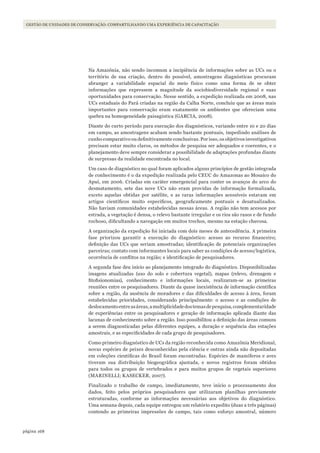 168página
GESTÃO DE UNIDADES DE CONSERVAÇÃO: COMPARTILHANDO UMA EXPERIÊNCIA DE CAPACITAÇÃO
Na Amazônia, não sendo incomum a incipiência de informações sobre as UCs ou o
território de sua criação, dentro do possível, amostragens diagnósticas procuram
abranger a variabilidade espacial do meio físico como uma forma de se obter
informações que expressem a magnitude da sociobiodiversidade regional e suas
oportunidades para conservação. Nesse sentido, a expedição realizada em 2008, nas
UCs estaduais do Pará criadas na região da Calha Norte, concluiu que as áreas mais
importantes para conservação eram exatamente os ambientes que ofereciam uma
quebra na homogeneidade paisagística (GARCIA, 2008).
Diante do curto período para execução dos diagnósticos, variando entre 10 e 20 dias
em campo, as amostragens acabam sendo bastante pontuais, impedindo análises de
cunho comparativo ou definitivamente conclusivas. Por isso, os objetivos investigativos
precisam estar muito claros, os métodos de pesquisa ser adequados e coerentes, e o
planejamento deve sempre considerar a possibilidade de adaptações profundas diante
de surpresas da realidade encontrada no local.
Um caso de diagnóstico no qual foram aplicados alguns princípios de gestão integrada
de conhecimento é o da expedição realizada pelo CEUC do Amazonas ao Mosaico do
Apuí, em 2006. Criadas em caráter emergencial para conter os avanços do arco do
desmatamento, sete das nove UCs não eram providas de informação formalizada,
exceto aquelas obtidas por satélite, e as raras informações acessíveis estavam em
artigos científicos muito específicos, geograficamente pontuais e desatualizados.
Não haviam comunidades estabelecidas nessas áreas. A região não tem acessos por
estrada, a vegetação é densa, o relevo bastante irregular e os rios são rasos e de fundo
rochoso, dificultando a navegação em muitos trechos, mesmo na estação chuvosa.
A organização da expedição foi iniciada com dois meses de antecedência. A primeira
fase priorizou garantir a execução do diagnóstico: acesso ao recurso financeiro;
definição das UCs que seriam amostradas; identificação de potenciais organizações
parceiras; contato com informantes locais para saber as condições de acesso/logística,
ocorrência de conflitos na região; e identificação de pesquisadores.
A segunda fase deu início ao planejamento integrado do diagnóstico. Disponibilizadas
imagens atualizadas (uso do solo e cobertura vegetal), mapas (relevo, drenagem e
fitofisionomias), conhecimento e informações locais, realizaram-se as primeiras
reuniões entre os pesquisadores. Diante da quase inexistência de informação científica
sobre a região, da ausência de moradores e das dificuldades de acesso à área, foram
estabelecidas prioridades, considerando principalmente: o acesso e as condições de
deslocamentoentreasáreas,amultiplicidadedostemasdepesquisa,complementaridade
de experiências entre os pesquisadores e geração de informação aplicada diante das
lacunas de conhecimento sobre a região. Isso possibilitou a definição das áreas comuns
a serem diagnosticadas pelas diferentes equipes, a duração e sequência das estações
amostrais, e as especificidades de cada grupo de pesquisadores.
Como primeiro diagnóstico de UCs da região reconhecida como Amazônia Meridional,
novas espécies de peixes desconhecidas pela ciência e outras ainda não depositadas
em coleções científicas do Brasil foram encontradas. Espécies de mamíferos e aves
tiveram sua distribuição biogeográfica ajustada, e novos registros foram obtidos
para todos os grupos de vertebrados e para muitos grupos de vegetais superiores
(MARINELLI; KASECKER, 2007).
Finalizado o trabalho de campo, imediatamente, teve início o processamento dos
dados, feito pelos próprios pesquisadores que utilizaram planilhas previamente
estruturadas, conforme as informações necessárias aos objetivos do diagnóstico.
Uma semana depois, cada equipe entregou um relatório expedito (duas a três páginas)
contendo as primeiras impressões de campo, tais como esforço amostral, número
WWF_CursosUC.indb 168 31/08/2012 17:21:20
 