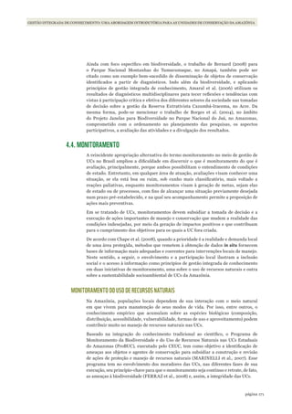 171página
GESTÃO INTEGRADA DE CONHECIMENTO: UMA ABORDAGEM INTRODUTÓRIA PARA AS UNIDADES DE CONSERVAÇÃO DA AMAZÔNIA
Ainda com foco específico em biodiversidade, o trabalho de Bernard (2008) para
o Parque Nacional Montanhas do Tumucumaque, no Amapá, também pode ser
citado como um exemplo bem-sucedido de disseminação de objetos de conservação
identificados a partir de diagnósticos. Indo além da biodiversidade, e aplicando
princípios de gestão integrada de conhecimento, Amaral et al. (2006) utilizam os
resultados de diagnósticos multidisciplinares para tecer reflexões e tendências com
vistas à participação crítica e efetiva dos diferentes setores da sociedade nas tomadas
de decisão sobre a gestão da Reserva Extrativista Cazumbá-Iracema, no Acre. Da
mesma forma, pode-se mencionar o trabalho de Borges et al. (2004), no âmbito
do Projeto Janelas para Biodiversidade no Parque Nacional do Jaú, no Amazonas,
comprometido com o ordenamento no planejamento das pesquisas, os aspectos
participativos, a avaliação das atividades e a divulgação dos resultados.
4.4. MONITORAMENTO
A reincidente apropriação alternativa do termo monitoramento no meio de gestão de
UCs no Brasil ampliou a dificuldade em discernir o que é monitoramento do que é
avaliação, principalmente, porque ambos possibilitam o entendimento de condições
de estado. Entretanto, em qualquer área de atuação, avaliações visam conhecer uma
situação, se ela está boa ou ruim, sob cunho mais classificatório, mais voltado a
reações paliativas, enquanto monitoramentos visam à geração de metas, sejam elas
de estado ou de processos, com fins de alcançar uma situação previamente desejada
num prazo pré-estabelecido, e na qual seu acompanhamento permite a proposição de
ações mais preventivas.
Em se tratando de UCs, monitoramentos devem subsidiar a tomada de decisão e a
execução de ações importantes de manejo e conservação que mudem a realidade das
condições indesejadas, por meio da geração de impactos positivos e que contribuam
para o cumprimento dos objetivos para os quais a UC fora criada.
De acordo com Chape et al. (2008), quando a prioridade é a realidade e demanda local
de uma área protegida, métodos que remetem à obtenção de dados in situ fornecem
bases de informação mais adequadas e coerentes para intervenções locais de manejo.
Neste sentido, a seguir, o envolvimento e a participação local ilustram a inclusão
social e o acesso à informação como princípios de gestão integrada de conhecimento
em duas iniciativas de monitoramento, uma sobre o uso de recursos naturais e outra
sobre a sustentabilidade socioambiental de UCs da Amazônia.
MONITORAMENTO DO USO DE RECURSOS NATURAIS
Na Amazônia, populações locais dependem de sua interação com o meio natural
em que vivem para manutenção de seus modos de vida. Por isso, entre outros, o
conhecimento empírico que acumulam sobre as espécies biológicas (composição,
distribuição, acessibilidade, vulnerabilidade, formas de uso e aproveitamento) podem
contribuir muito no manejo de recursos naturais nas UCs.
Baseado na integração do conhecimento tradicional ao científico, o Programa de
Monitoramento da Biodiversidade e do Uso de Recursos Naturais nas UCs Estaduais
do Amazonas (ProBUC), executado pelo CEUC, tem como objetivo a identificação de
ameaças aos objetos e agentes de conservação para subsidiar a construção e revisão
de ações de proteção e manejo de recursos naturais (MARINELLI et al., 2007). Esse
programa tem no envolvimento dos moradores das UCs, nas diferentes fases de sua
execução, seu princípio-chave para que o monitoramento seja contínuo e retrate, de fato,
as ameaças à biodiversidade (FERRAZ et al., 2008) e, assim, a integridade das UCs.
WWF_CursosUC.indb 171 31/08/2012 17:21:21
 