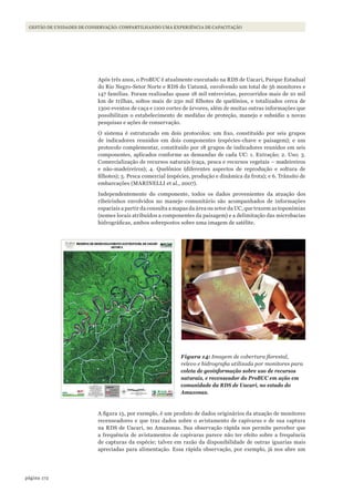 172página
GESTÃO DE UNIDADES DE CONSERVAÇÃO: COMPARTILHANDO UMA EXPERIÊNCIA DE CAPACITAÇÃO
Após três anos, o ProBUC é atualmente executado na RDS de Uacari, Parque Estadual
do Rio Negro-Setor Norte e RDS do Uatumã, envolvendo um total de 56 monitores e
147 famílias. Foram realizadas quase 18 mil entrevistas, percorridos mais de 10 mil
km de trilhas, soltos mais de 250 mil filhotes de quelônios, e totalizados cerca de
1300 eventos de caça e 1100 cortes de árvores, além de muitas outras informações que
possibilitam o estabelecimento de medidas de proteção, manejo e subsídio a novas
pesquisas e ações de conservação.
O sistema é estruturado em dois protocolos: um fixo, constituído por seis grupos
de indicadores reunidos em dois componentes (espécies-chave e paisagem); e um
protocolo complementar, constituído por 18 grupos de indicadores reunidos em seis
componentes, aplicados conforme as demandas de cada UC: 1. Extração; 2. Uso; 3.
Comercialização de recursos naturais (caça, pesca e recursos vegetais – madeireiros
e não-madeireiros); 4. Quelônios (diferentes aspectos de reprodução e soltura de
filhotes); 5. Pesca comercial (espécies, produção e dinâmica da frota); e 6. Trânsito de
embarcações (MARINELLI et al., 2007).
Independentemente do componente, todos os dados provenientes da atuação dos
ribeirinhos envolvidos no manejo comunitário são acompanhados de informações
espaciais a partir da consulta a mapas da área ou setor da UC, que trazem as toponímias
(nomes locais atribuídos a componentes da paisagem) e a delimitação das microbacias
hidrográficas, ambos sobrepostos sobre uma imagem de satélite.
Figura 14: Imagem de cobertura florestal,
relevo e hidrografia utilizada por monitores para
coleta de geoinformação sobre uso de recursos
naturais, e recenseador do ProBUC em ação em
comunidade da RDS de Uacari, no estado do
Amazonas.
A figura 15, por exemplo, é um produto de dados originários da atuação de monitores
recenseadores e que traz dados sobre o avistamento de capivaras e de sua captura
na RDS de Uacari, no Amazonas. Sua observação rápida nos permite perceber que
a frequência de avistamentos de capivaras parece não ter efeito sobre a frequência
de capturas da espécie; talvez em razão da disponibilidade de outras iguarias mais
apreciadas para alimentação. Essa rápida observação, por exemplo, já nos abre um
WWF_CursosUC.indb 172 31/08/2012 17:21:21
 