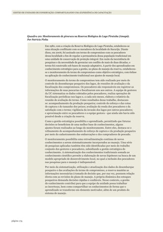 174página
GESTÃO DE UNIDADES DE CONSERVAÇÃO: COMPARTILHANDO UMA EXPERIÊNCIA DE CAPACITAÇÃO
Quadro 20: Monitoramento de pirarucu na Reserva Biológica do Lago Piratuba (Amapá).
Por Patrícia Pinha
Em 1980, com a criação da Reserva Biológica do Lago Piratuba, estabeleceu-se
uma situação conflitante com os moradores da localidade do Sucuriju. Diante
disso, em 2006, foi assinado um termo de compromisso com os pescadores
dessa localidade a fim de regular a permanência dessa população tradicional em
uma unidade de conservação de proteção integral. Em razão da inexistência de
pesquisas e da necessidade de gerenciar um conflito de mais de duas décadas, o
termo foi construído sob bases de manejo adaptativo. A partir dos aprendizados em
conhecimento estratégico para a gestão, no plano de manejo da reserva, estabeleceu-
se o monitoramento do termo de compromisso como objetivo estratégico, com ênfase
na aplicação do conhecimento tradicional nos ajustes de manejo local.
O monitoramento do termo de compromisso tem sido realizado por meio do
controle do desembarque pesqueiro dos lagos, de reuniões de avaliação e da
fiscalização dos compromissos. Os pescadores são responsáveis em registrar as
informações de suas pescarias e fiscalizarem uns aos outros. A equipe de gestores
da UC sistematiza os dados coletados pelos pescadores, realiza operações de
fiscalização periódicas nos lagos e, a cada seis meses, elabora o relatório da
reunião de avaliação do termo. Como resultados desse trabalho, destacam-
se: acompanhamento da produção pesqueira; controle do esforço e das cotas
de captura e do tamanho dos peixes; avaliação da renda dos pescadores e da
satisfação com o termo; vigilância da invasão dos lagos por outros pescadores;
e aproximação entre os pescadores e a equipe gestora - que ainda não havia sido
possível desde a criação da reserva.
Como a gestão estratégica possibilita o aprendizado, permitindo que futuras
decisões se beneficiem de uma melhor base de conhecimentos, alguns
ajustes foram realizados ao longo do monitoramento. Entre eles, destaca-se o
refinamento do acompanhamento do esforço de captura e da produção pesqueira
por meio do cadastramento das embarcações e dos compradores de pescado.
O monitoramento possibilita uma retroalimentação contínua de novos
conhecimentos a serem sistematicamente incorporados ao manejo. Uma série
de pesquisas aplicadas também têm sido identificadas por meio do trabalho
conjunto dos gestores e pescadores, subsidiando a gestão estratégica do
conhecimento. A sistematização dos conhecimentos tradicionais somada ao
conhecimento científico permite a elaboração de novas hipóteses na busca de um
modelo apropriado de desenvolvimento local, no qual a inclusão dos pescadores
nas pesquisas para o manejo é indispensável.
Por meio da sistematização, utilização e atualização dos dados do desembarque
pesqueiro e das avaliações do termo de compromisso, a reserva mantém as
informações necessárias à tomada de decisão que, por sua vez, possuem relação
direta com as revisões do plano de manejo. A própria dinâmica dos estoques
pesqueiros demanda decisões rápidas e confiáveis. Nesse contexto, a gestão
do conhecimento contribui para que a equipe da unidade possa trabalhar
as incertezas, bem como compartilhar os conhecimentos de forma que o
aprendizado se transforme em elemento motivador, além de um produto do
sistema de manejo.
WWF_CursosUC.indb 174 31/08/2012 17:21:23
 