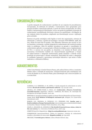177página
GESTÃO INTEGRADA DE CONHECIMENTO: UMA ABORDAGEM INTRODUTÓRIA PARA AS UNIDADES DE CONSERVAÇÃO DA AMAZÔNIA
CONSIDERAÇÕES FINAIS
A gestão integrada de conhecimento é produto de um conjunto de procedimentos
incorporados, da definição de métodos e instrumentos mais apropriados para
geração de dados e informação aplicada. A partir de rotinas normatizadas, de coleta,
análise e interpretação de informações, ocorre um ganho de agilidade na geração de
conhecimento, possibilitando direcionar esforços na qualificação e divulgação de
um conjunto maior de produtos, ampliando sua disseminação, acesso e aplicação
pela sociedade.
Sistemas de gestão estratégica estão ligados à teoria das organizações, sistemas de
informação e, inclusive, à gestão da tecnologia e inovação (VAN KROGH, 1998). Por
isso, diante da atual fase de gestão e dos diferentes interesses que cercam as UCs
na Amazônia, certamente, a gestão integrada de conhecimento não resolverá sozinha
todos os problemas. Além de medidas inovadoras na geração e consolidação de
conhecimento aplicado e na apropriação e difusão tecnológica, para a implementação
de UCs e o sucesso em sua gestão, na Amazônia e no restante do Brasil, serão
necessários investimentos também em: desenvolvimento (qualificação e fixação
de capital humano e integração institucional); gestão (inclusão e controle social,
promoção da preservação e manejo sustentável, efetividade das ações e adequação
às realidades regionais); e governança (articulação federativa e que inclua o Poder
Judiciário e o Ministério Público).
AGRADECIMENTOS
A Davi Lima Pantoja e Camila Câmara Pianca, pela valiosa leitura crítica e constantes
debates sobre o conteúdo do manuscrito. A Raquel Venturato pela contribuição com
o texto do Quadro 19. E a Patrícia Pinha, pela contribuição com o texto do Quadro 20
e revisão final.
REFERÊNCIAS
ALMEIDA, C. R.; FERREIRA, A. M.; COSTA, C. Gestão integrada do conhecimento no sector
turístico. Revista de turismo y patrimonio cultural, 7 (3): 475-490. 2009.
AMARAL, P.P.; GOMES FILHO, A.; MAIA, A.C. Conhecendo a Reserva Extrativista
Cazumbá-Iracema: diagnóstico, reflexões e tendências. Rio Branco, AC: Associação dos
Seringueiros do Seringal Cazumbá, 2006. 92p.
BERNARD, E. Inventários biológicos rápidos no Parque Nacional Montanhas do Tumucumaque,
Amapá, Brasil. RAP Bulletin of Biological Assesment 48. Arlington, VA: Conservation
International, 2008.
BORGES, S.H.; IWANAGA, S.; DURIGAN, C.C.; PINHEIRO, M.R. Janelas para a
biodiversidade no Parque Nacional do Jaú: uma estratégia para o estudo da biodiversidade
na Amazônia. Manaus: Fundação Vitória Amazônica, 2004. 280p.
CHAPE, S.; SPALDING, M.; JENKINS, M. The World’s Protected Areas: status, values in
the 21st century. S.c.: University of California Press, 2008. 125p.
COMPUTO Geral UCs. Disponível em: <http://uc.socioambiental.org>. Acesso em: 02 mai. 2011.
CONSERVAÇÃO Internacional-Brasil. Cadeira do Espinhaço: avaliação do conhecimento
científico e prioridades de conservação. Megadiversidade, 4: 270p.2008.
DRUCKER, P. Gerindo para o futuro. Lisboa: Difusão Cultural, 1993.
WWF_CursosUC.indb 177 31/08/2012 17:21:24
 