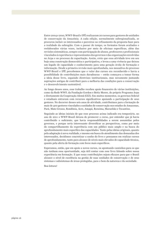 16página
Entre 2004 e 2010, WWF-Brasil e IPÊ realizaram 20 cursos para gestores de unidades
de conservação da Amazônia. A cada edição, normalmente subregionalizada, se
procurou incluir os interessados e parceiros no refinamento da proposta-base para
a realidade da subregião. Com o passar do tempo, os formatos foram avaliados e
reelaborados várias vezes, inclusive por meio de oficinas específicas, além das
revisões sistemáticas, sempre com participação de alunos, professores e profissionais
vinculados à experiência e representantes dos governos e das organizações envolvidas
no Arpa e no processo de capacitação. Assim, creio que essa atividade teve em seu
bojo uma construção democrática e participativa, e levou a uma vivência que deixou
um legado de capacidade e conhecimento para uma geração ávida de formação e
informação. Desde a primeira revisão mais aprofundada, nos meandros do processo
WWF-Brasil e IPÊ percebemos que o valor dos cursos era reconhecido e havia a
possibilidade de contribuições mais duradouras – então começava a tomar forma
a ideia desse livro, seguindo diretrizes institucionais, mas novamente juntando
aspirações antigas de contribuir para a melhoria das condições para a conservação
e o desenvolvimento sustentável.
Ao longo desses anos, esse trabalho recebeu apoio financeiro de várias instituições,
como da Rede WWF, da Fundação Gordon e Betty Moore, do próprio Programa Arpa
e diretamente da Cooperação Alemã (GIZ). Em muitos momentos, os governos federal
e estaduais entraram com recursos significativos apoiando a participação de seus
gestores. No decorrer desses seis anos de atividade, contribuímos para a formação de
mais de 400 gestores vinculados a unidades de conservação nos estados do Amazonas,
Pará, Mato Grosso, Rondônia, Acre, Amapá, Roraima, Maranhão e Tocantins.
Seguindo as ideias iniciais de que esse processo acima indicado era temporário, no
ano de 2011 o WWF-Brasil deixou de promover o curso, por entender que já havia
contribuído o suficiente, que havia responsabilidades a serem assumidas pelos
governos, e porque seria interessante diversificar as perspectivas, como por meio
do compartilhamento da experiência com um público mais amplo e na busca do
aprofundamento mais específico das capacidades. Tanto pelas ideias originais, quanto
pela adaptação à nova realidade, e mesmo em busca do atendimento das demandas dos
interessados, decidimos concretizar o sonho do livro e pensamos em realizar cursos
de aprofundamento, tanto para alcance de níveis mais elevados de capacidade técnica,
quanto pela oferta de formação com focos mais específicos.
Esperamos, então, que em apoio a novos cursos, ou apontando caminhos para os que
não tenham essa oportunidade, seja útil contar com esse livro falando sobre nossa
experiência em formação. E que essas contribuições sejam eficazes para que o Brasil
alcance o nível de excelência na gestão de suas unidades de conservação e de seus
sistemas e subsistemas de áreas protegidas, para o bem da natureza e da sociedade.
Boa leitura!
WWF_CursosUC.indb 16 31/08/2012 17:20:09
 