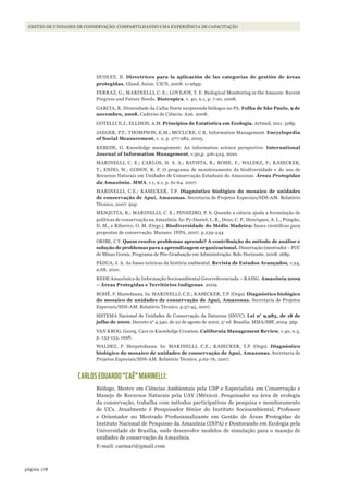 178página
GESTÃO DE UNIDADES DE CONSERVAÇÃO: COMPARTILHANDO UMA EXPERIÊNCIA DE CAPACITAÇÃO
DUDLEY, N. Directrices para la aplicación de las categorías de gestión de áreas
protegidas. Gland, Suiza: UICN, 2008. x+96pp.
FERRAZ, G.; MARINELLI, C. E.; LOVEJOY, T. E. Biological Monitoring in the Amazon: Recent
Pregress and Future Needs. Biotropica, v. 40, n.1, p. 7-10, 2008.
GARCIA, R. Diversidade da Calha Norte surpreende biólogos no PA. Folha de São Paulo, 9 de
novembro, 2008. Caderno de Ciência: A26. 2008.
GOTELLI N.J.; ELLISON, A.M. Princípios de Estatística em Ecologia. Artmed, 2011. 528p.
JAEGER, P.T.; THOMPSON, K.M.; MCCLURE, C.R. Information Management. Encyclopedia
of Social Measurement, v. 2, p. 277-282, 2005.
KEBEDE, G. Knowledge management: An information science perspective. International
Journal of Information Management, v.30,p. 416-424, 2010.
MARINELLI, C. E.; CARLOS, H. S. A.; BATISTA, R.; ROHE, F.; WALDEZ, F.; KASECKER,
T.; ENDO, W.; GODOY, R. F. O programa de monitoramento da biodiversidade e do uso de
Recursos Naturais em Unidades de Conservação Estaduais do Amazonas. Áreas Protegidas
da Amazônia. MMA, v.1, n.1, p. 61-64. 2007.
MARINELLI, C.E.; KASECKER, T.P. Diagnóstico biológico do mosaico de unidades
de conservação de Apuí, Amazonas. Secretaria de Projetos Especiais/SDS-AM. Relatório
Técnico, 2007. 92p.
MESQUITA, R.; MARINELLI, C. E.; PINHEIRO, P. S. Quando a ciência ajuda a formulação de
políticas de conservação na Amazônia. In: Py-Daniel, L. R., Deus, C. P., Henriques, A. L., Pimpão,
D. M., e Riberiro, O. M. (Orgs.). Biodiversidade do Médio Madeira: bases científicas para
propostas de conservação. Manaus: INPA, 2007. p.239-244
ORIBE, C.Y. quem resolve problemas aprende? A contribuição do método de análise e
solução de problemas para a aprendizagem organizacional. Dissertação (mestrado) – PUC
de Minas Gerais, Programa de Pós-Graduação em Administração. Belo Horizonte, 2008. 168p.
PÁDUA, J. A. As bases teóricas da história ambiental. Revista de Estudos Avançados, v.24,
n.68, 2010.
REDE Amazônica de Informação Socioambiental Georreferenciada – RAISG. Amazônia 2009
– Áreas Protegidas e Territórios Indígenas. 2009.
ROHË, F. Mastofauna. In: MARINELLI, C.E.; KASECKER, T.P. (Orgs). Diagnóstico biológico
do mosaico de unidades de conservação de Apuí, Amazonas. Secretaria de Projetos
Especiais/SDS-AM. Relatório Técnico, p.37-45, 2007.
SISTEMA Nacional de Unidades de Conservação da Natureza (SNUC). Lei n° 9.985, de 18 de
julho de 2000; Decreto n° 4.340, de 22 de agosto de 2002. 5a
ed. Brasília: MMA/SBF, 2004. 56p.
VAN KROG, Georg. Care in Knowledge Creation. California Management Review, v.40, n.3,
p. 133-153, 1998.
WALDEZ, F. Herpetofauna. In: MARINELLI, C.E.; KASECKER, T.P. (Orgs). Diagnóstico
biológico do mosaico de unidades de conservação de Apuí, Amazonas. Secretaria de
Projetos Especiais/SDS-AM. Relatório Técnico, p.62-76, 2007.
CARLOS EDUARDO “CAÊ” MARINELLI:
Biólogo, Mestre em Ciências Ambientais pela USP e Especialista em Conservação e
Manejo de Recursos Naturais pela UAY (México). Pesquisador na área de ecologia
da conservação, trabalha com métodos participativos de pesquisa e monitoramento
de UCs. Atualmente é Pesquisador Sênior do Instituto Socioambiental, Professor
e Orientador no Mestrado Profissionalizante em Gestão de Áreas Protegidas do
Instituto Nacional de Pesquisas da Amazônia (INPA) e Doutorando em Ecologia pela
Universidade de Brasília, onde desenvolve modelos de simulação para o manejo de
unidades de conservação da Amazônia.
E-mail: caemari@gmail.com
WWF_CursosUC.indb 178 31/08/2012 17:21:24
 