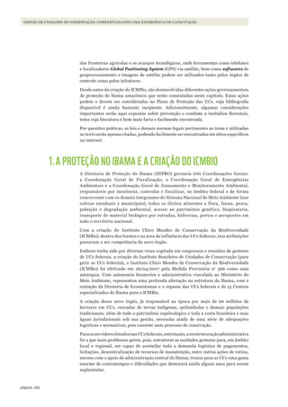 182página
GESTÃO DE UNIDADES DE CONSERVAÇÃO: COMPARTILHANDO UMA EXPERIÊNCIA DE CAPACITAÇÃO
das fronteiras agrícolas e os avanços tecnológicos, onde ferramentas como telefones
e localizadores Global Positioning System (GPS) via satélite, bem como softwares de
geoprocessamento e imagens de satélite podem ser utilizados tanto pelos órgãos de
controle como pelos infratores.
Desde antes da criação do ICMBio, são desenvolvidas diferentes ações governamentais
de proteção do bioma amazônico que serão comentadas neste capítulo. Estas ações
podem e devem ser consideradas no Plano de Proteção das UCs, cuja bibliografia
disponível é ainda bastante incipiente. Adicionalmente, algumas considerações
importantes serão aqui expostas sobre prevenção e combate a incêndios florestais,
tema cuja literatura é bem mais farta e facilmente encontrada.
Por questões práticas, as leis e demais normas legais pertinentes ao tema e utilizadas
no texto serão apenas citadas, podendo facilmente ser encontradas em sítios específicos
na internet.
1.A PROTEÇÃO NO IBAMA E A CRIAÇÃO DO ICMBIO
A Diretoria de Proteção do Ibama (DIPRO) gerencia três Coordenações Gerais:
a Coordenação Geral de Fiscalização; a Coordenação Geral de Emergências
Ambientais e a Coordenação Geral de Zoneamento e Monitoramento Ambiental,
responsáveis por monitorar, controlar e fiscalizar, no âmbito federal e de forma
concorrente com os demais integrantes do Sistema Nacional de Meio Ambiente (nas
esferas estaduais e municipais), todos os ilícitos atinentes a flora, fauna, pesca,
poluição e degradação ambiental, acesso ao patrimônio genético, biopirataria,
transporte de material biológico por estradas, hidrovias, portos e aeroportos em
todo o território nacional.
Com a criação do Instituto Chico Mendes de Conservação da Biodiversidade
(ICMBio), dentro dos limites e na área de influência das UCs federais, tais atribuições
passaram a ser competência do novo órgão.
Embora tenha sido por diversas vezes cogitada em congressos e reuniões de gestores
de UCs federais, a criação do Instituto Brasileiro de Unidades de Conservação (para
gerir as UCs federais), o Instituto Chico Mendes de Conservação da Biodiversidade
(ICMBio) foi efetivado em 26/04/2007 pela Medida Provisória no
366 como uma
autarquia. Com autonomia financeira e administrativa vinculada ao Ministério do
Meio Ambiente, representou uma profunda alteração na estrutura do Ibama, com a
extinção da Diretoria de Ecossistemas e o repasse das UCs federais e de 15 Centros
especializados do Ibama para o ICMBio.
A criação desse novo órgão, já responsável na época por mais de 66 milhões de
hectares em UCs, cercadas de terras indígenas, quilombolas e demais populações
tradicionais, além de todo o patrimônio espeleológico e toda a costa brasileira e suas
águas jurisdicionais sob sua gestão, necessita ainda de uma série de adequações
logísticas e normativas, pois consiste num processo de construção.
ParaosservidoreslotadosnasUCsfederais,entretanto,areestruturaçãoadministrativa
foi a que mais problemas gerou, pois, estruturar as unidades gestoras para, em âmbito
local e regional, ser capaz de assimilar toda a demanda logística de pagamentos,
licitações, descentralização de recursos de manutenção, entre outras ações de rotina,
mesmo com o apoio da administração central do Ibama, trouxe para as UCs uma gama
enorme de contratempos e dificuldades que demorará ainda alguns anos para serem
suplantadas.
WWF_CursosUC.indb 182 31/08/2012 17:21:28
 