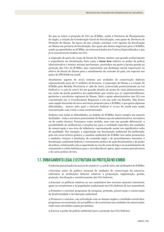 183página
PROTEÇÃO DE UNIDADES DE CONSERVAÇÃO DA AMAZÔNIA
No que se refere à proteção de UCs no ICMBio, coube à Diretoria de Planejamento
do órgão, a criação da Coordenação Geral de Fiscalização, com apoio da Diretoria de
Proteção do Ibama. Na época de sua criação, existiam 1.767 agentes de fiscalização
no Ibama em portaria de fiscalização, dos quais 461 destes migraram para o ICMBio,
sendo 44 apostilados no ICMBio, 25 estavam lotados nos Centros Especializados e 392
já se encontravam lotados em UCs.
A migração de parte do corpo de fiscais do Ibama, muitos com grande conhecimento
e experiência em fiscalização, bem como o know how relativo ao poder de polícia
administrativa e demais normas pertinentes, preencheu em parte a lacuna gerada na
proteção das UCs do ICMBio, mas representou um desfalque inicial importante no
efetivo de fiscais do Ibama para o atendimento do restante do país, em especial nas
ações do PPCDAM em 2008.
Atualmente (agosto de 2011) existem 310 unidades de conservação federais
representando mais de 77 milhões de hectares. A separação do Ibama e a criação do
ICMBio pela Medida Provisória no
366 de 2007, (convertida posteriormente na Lei
Federal no
11.516 de 2007) foi um grande desafio do ponto de vista administrativo,
em razão da perda gradativa da capilaridade que existia nas 27 superintendências,
gerências e escritórios regionais do Ibama. Todo o apoio administrativo das UCs era
concentrado em 11 Coordenações Regionais e em sua sede em Brasília. Não houve
uma ampla discussão da nova estrutura proposta para o ICMBio, o que gerou algumas
dificuldades, motivo pelo qual o Decreto Federal no
6.100 de 2008 está sendo
reexaminado, com vistas a uma reestruturação.
Embora com todas as dificuldades, no âmbito do ICMBio, houve sempre um aspecto
facilitador - toda a estrutura preexistente do Ibama seja ela administrativa, normativa
ou de cunho técnico, funcionou como modelo, mas com um grande diferencial: a
possibilidade de melhorá-las e atualizá-las para a realidade específica das unidades
de conservação e sua área de influência, representando assim um significativo salto
de qualidade. Por exemplo, a capacitação em fiscalização ambiental foi melhorada,
pois em curso teórico-prático, o analista ambiental do ICMBio tem aulas presenciais
e módulos virtuais à distância, de conteúdo legal e de procedimentos inerentes à
fiscalização ambiental federal, e treinamento prático de ação fiscalizatória e do poder
de polícia, culminando com a capacitação no uso de arma de fogo e no acautelamento de
armamento e colete balísticos para o servidor/fiscal, aptos, após exames psicotécnicos
e de curso prático de tiro.
1.1. EMBASAMENTO LEGAL E ESTRUTURA DA PROTEÇÃO NO ICMBIO
Conforme preconizado em sua Lei de criação nº 11.516 de 2007, são atribuições do ICMBio:
1.Executar ações da política nacional de unidades de conservação da natureza,
referentes às atribuições federais relativas à proposição, implantação, gestão,
proteção, fiscalização e monitoramento das UCs federais;
2.Executar as políticas relativas ao uso sustentável dos recursos naturais renováveis,
apoio ao extrativismo e às populações tradicionais nas UCs federais de uso sustentável;
3.Fomentar e executar programas de pesquisa, proteção, preservação e conservação
da biodiversidade e de educação ambiental;
4.Promover e executar, em articulação com os demais órgãos e entidades envolvidos,
programas recreacionais, de uso público e de ecoturismo nas unidades de conservação,
onde estas atividades sejam permitidas;
5.Exercer o poder de polícia ambiental para a proteção das UCs federais.
WWF_CursosUC.indb 183 31/08/2012 17:21:28
 