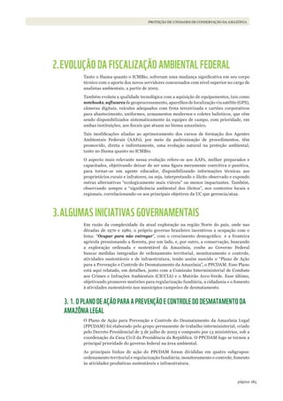 185página
PROTEÇÃO DE UNIDADES DE CONSERVAÇÃO DA AMAZÔNIA
2.EVOLUÇÃO DA FISCALIZAÇÃO AMBIENTAL FEDERAL
Tanto o Ibama quanto o ICMBio, sofreram uma mudança significativa em seu corpo
técnico com o aporte dos novos servidores concursados com nível superior no cargo de
analistas ambientais, a partir de 2002.
Também evoluiu a qualidade tecnológica com a aquisição de equipamentos, tais como
notebooks, softwares de geoprocessamento, aparelhos de localização via satélite (GPS),
câmeras digitais, veículos adequados com frota terceirizada e cartões corporativos
para abastecimento, uniformes, armamentos modernos e coletes balísticos, que vêm
sendo disponibilizados sistematicamente às equipes de campo, com prioridade, em
ambas instituições, aos fiscais que atuam no bioma amazônico.
Tais modificações aliadas ao aprimoramento dos cursos de formação dos Agentes
Ambientais Federais (AAFs), por meio da padronização de procedimentos, têm
promovido, direta e indiretamente, uma evolução natural na proteção ambiental,
tanto no Ibama quanto no ICMBio.
O aspecto mais relevante nessa evolução refere-se aos AAFs, melhor preparados e
capacitados, objetivando deixar de ser uma figura meramente coercitiva e punitiva,
para tornar-se um agente educador, disponibilizando informações técnicas aos
proprietários rurais e infratores, ou seja, interpretando o ilícito observado e expondo
outras alternativas “ecologicamente mais viáveis” ou menos impactantes. Também,
observando sempre a “significância ambiental dos ilícitos”, nos contextos locais e
regionais, correlacionando-os aos principais objetivos da UC que gerencia/atua.
3.ALGUMAS INICIATIVAS GOVERNAMENTAIS
Em razão da complexidade da atual exploração na região Norte do país, onde nas
décadas de 1970 e 1980, o próprio governo brasileiro incentivou a ocupação com o
lema: “Ocupar para não entregar”, com o crescimento demográfico e a fronteira
agrícola pressionando a floresta, por um lado, e, por outro, a conservação, buscando
a exploração ordenada e sustentável da Amazônia, coube ao Governo Federal
buscar medidas integradas de ordenamento territorial, monitoramento e controle,
atividades sustentáveis e de infraestrutura, tendo assim nascido o “Plano de Ação
para a Prevenção e Controle do Desmatamento da Amazônia”, o PPCDAM. Esse Plano
está aqui relatado, em detalhes, junto com a Comissão Interministerial de Combate
aos Crimes e Infrações Ambientais (CICCIA) e o Mutirão Arco-Verde. Esse último,
objetivando promover mutirões para regularização fundiária, a cidadania e o fomento
à atividades sustentáveis nos municípios campeões de desmatamento.
3. 1. O PLANO DE AÇÃO PARA A PREVENÇÃO E CONTROLE DO DESMATAMENTO DA
AMAZÔNIA LEGAL
O Plano de Ação para Prevenção e Controle do Desmatamento da Amazônia Legal
(PPCDAM) foi elaborado pelo grupo permanente de trabalho interministerial, criado
pelo Decreto Presidencial de 3 de julho de 2003 e composto por 13 ministérios, sob a
coordenação da Casa Civil da Presidência da República. O PPCDAM logo se tornou a
principal prioridade do governo federal na área ambiental.
As principais linhas de ação do PPCDAM foram divididas em quatro subgrupos:
ordenamento territorial e regularização fundiária; monitoramento e controle; fomento
às atividades produtivas sustentáveis e infraestrutura.
WWF_CursosUC.indb 185 31/08/2012 17:21:29
 