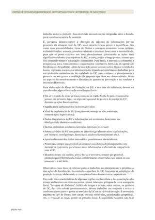 192página
GESTÃO DE UNIDADES DE CONSERVAÇÃO: COMPARTILHANDO UMA EXPERIÊNCIA DE CAPACITAÇÃO
trabalho escravo e infantil. Essa realidade necessita ações integradas entre o Estado,
para viabilizar as ações de proteção.
É, portanto, imprescindível a obtenção do máximo de informações prévias
possíveis da situação real da UC, suas características gerais e específicas, tais
como suas potencialidades, tipos de ilícitos e ameaças existentes, áreas críticas,
vulnerabilidades, acessos, pressões externas e internas, bem como a sazonalidade,
para que se possa elaborar um bom planejamento, priorizando as ações mais
significativas dentro dos objetivos da UC, a curto, médio e longo prazos, mesmo que
isso demande tempo e adequações constantes. Para tanto, é necessário o fomento à
pesquisa na área, treinamentos e capacitações constantes, formação de agentes de
fiscalização e brigadistas, além da busca de parcerias com outros órgãos e entidades
locais, regionais, nacionais e internacionais, visando especialmente, trabalhar para
um profundo conhecimento da realidade da UC, para embasar o planejamento e
permitir ao seu gestor a avaliação da resposta que deve ser desencadeada, tanto
no aspecto do monitoramento e fiscalização quanto na prevenção e no combate a
incêndios florestais.
Para elaboração do Plano de Proteção, na UC, e sua área de influência, devem ser
considerados alguns fatores de maior importância:
•	Em se tratando de áreas de risco, comuns na região Norte do país, é necessário
pensar, em primeiro lugar, na segurança pessoal do gestor e da equipe da UC,
durante as ações fiscalizatórias;
•	Significância ambiental dos ilícitos registrados;
•	Nível de implantação da UC (com plano de manejo ou não, estrutura,
comunicação, logística etc.);
•	Dados diagnósticos da UC e informações pré-existentes, bem como sua
fidedignidade (dados secundários);
•	Ilícitos ambientais existentes (pressões internas e externas);
•	Potencialidades da UC que geram as pressões (geralmente alvos das infrações,
por exemplo, ouro/garimpo, fauna/caça, madeira/desmatamento etc.);
•	Aprofundamento dos dados necessários quando esses não existirem;
•	Promoção, sempre que possível, de reuniões ou oficinas de planejamento com
moradores e parceiros para buscar mais informações e alternativas compatíveis
com a UC;
•	Monitoramento via satélite, aéreo, fluvial e terrestre, sempre que possível,
plotando/georreferenciando todas as informações observadas, que sejam ou que
possam vir a ser úteis.
Observados esses itens, o próximo passo é trabalhar no planejamento e priorização
das ações de fiscalização, no contexto específico da UC, traçando as estratégias de
proteção da área e elaborando o cronograma físico-financeiro correspondente.
Em razão das características de algumas regiões na Amazônia e das associações dos
crimes ambientais com diversos outros crimes, tais como grilagem de terra, sonegação
fiscal, “lavagem de dinheiro”, tráfico de drogas e armas, entre outros, os gestores
de UC, das três esferas governamentais, devem trabalhar em conjunto e evitar o
confronto direto entre o gestor ou servidor da UC em sua área de atuação. É necessário
registrar o tipo de ilícito, com datas, pessoas envolvidas, coordenadas geográficas,
etc., e repassar ao órgão gestor ou parceiro local. É importante também não ficar
WWF_CursosUC.indb 192 31/08/2012 17:21:33
 