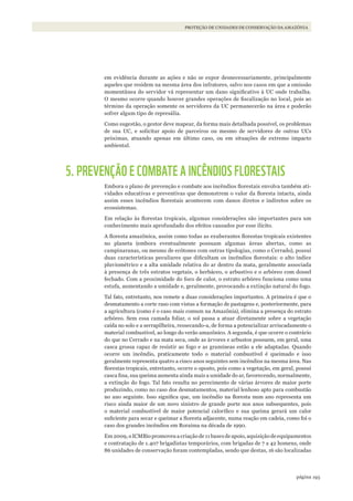 193página
PROTEÇÃO DE UNIDADES DE CONSERVAÇÃO DA AMAZÔNIA
em evidência durante as ações e não se expor desnecessariamente, principalmente
aqueles que residem na mesma área dos infratores, salvo nos casos em que a omissão
momentânea do servidor vá representar um dano significativo à UC onde trabalha.
O mesmo ocorre quando houver grandes operações de fiscalização no local, pois ao
término da operação somente os servidores da UC permanecerão na área e poderão
sofrer algum tipo de represália.
Como sugestão, o gestor deve mapear, da forma mais detalhada possível, os problemas
de sua UC, e solicitar apoio de parceiros ou mesmo de servidores de outras UCs
próximas, atuando apenas em último caso, ou em situações de extremo impacto
ambiental.
5. PREVENÇÃO E COMBATE A INCÊNDIOS FLORESTAIS
Embora o plano de prevenção e combate aos incêndios florestais envolva também ati-
vidades educativas e preventivas que demonstrem o valor da floresta intacta, ainda
assim esses incêndios florestais acontecem com danos diretos e indiretos sobre os
ecossistemas.
Em relação às florestas tropicais, algumas considerações são importantes para um
conhecimento mais aprofundado dos efeitos causados por esse ilícito.
A floresta amazônica, assim como todas as exuberantes florestas tropicais existentes
no planeta (embora eventualmente possuam algumas áreas abertas, como as
campinaranas, ou mesmo de ecótones com outras tipologias, como o Cerrado), possui
duas características peculiares que dificultam os incêndios florestais: o alto índice
pluviométrico e a alta umidade relativa do ar dentro da mata, geralmente associada
à presença de três estratos vegetais, o herbáceo, o arbustivo e o arbóreo com dossel
fechado. Com a proximidade do foco de calor, o estrato arbóreo funciona como uma
estufa, aumentando a umidade e, geralmente, provocando a extinção natural do fogo.
Tal fato, entretanto, nos remete a duas considerações importantes. A primeira é que o
desmatamento a corte raso com vistas a formação de pastagens e, posteriormente, para
a agricultura (como é o caso mais comum na Amazônia), elimina a presença do estrato
arbóreo. Sem essa camada foliar, o sol passa a atuar diretamente sobre a vegetação
caída no solo e a serrapilheira, ressecando-a, de forma a potencializar arriscadamente o
material combustível, ao longo do verão amazônico. A segunda, é que ocorre o contrário
do que no Cerrado e na mata seca, onde as árvores e arbustos possuem, em geral, uma
casca grossa capaz de resistir ao fogo e as gramíneas estão a ele adaptadas. Quando
ocorre um incêndio, praticamente todo o material combustível é queimado e isso
geralmente representa quatro a cinco anos seguintes sem incêndios na mesma área. Nas
florestas tropicais, entretanto, ocorre o oposto, pois como a vegetação, em geral, possui
casca fina, sua queima aumenta ainda mais a umidade do ar, favorecendo, normalmente,
a extinção do fogo. Tal fato resulta no perecimento de várias árvores de maior porte
produzindo, como no caso dos desmatamentos, material lenhoso apto para combustão
no ano seguinte. Isso significa que, um incêndio na floresta num ano representa um
risco ainda maior de um novo sinistro de grande porte nos anos subsequentes, pois
o material combustível de maior potencial calorífico e sua queima gerará um calor
suficiente para secar e queimar a floresta adjacente, numa reação em cadeia, como foi o
caso dos grandes incêndios em Roraima na década de 1990.
Em 2009,o ICMBio promoveu a criação de 11 bases de apoio, aquisição de equipamentos
e contratação de 1.407 brigadistas temporários, com brigadas de 7 a 42 homens, onde
86 unidades de conservação foram contempladas, sendo que destas, 16 são localizadas
WWF_CursosUC.indb 193 31/08/2012 17:21:33
 