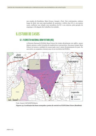 194página
GESTÃO DE UNIDADES DE CONSERVAÇÃO: COMPARTILHANDO UMA EXPERIÊNCIA DE CAPACITAÇÃO
nos estados de Rondônia, Mato Grosso, Amapá e Pará. Tais contratações, embora
longe do ideal, são uma oportunidade de aumentar o efetivo das UCs e, em muitos
casos, melhorar sua relação com moradores da UC e seu entorno, pela geração de
empregos e divulgação dos trabalhos da unidade.
6.ESTUDO DE CASOS
6.1. FLORESTA NACIONAL BOM FUTURO (RO)
A Floresta Nacional (FLONA) Bom Futuro foi criada oficialmente em 1988 e, pouco
depois, passou a sofrer invasões de madeireiros e pecuaristas. Em pouco tempo, Bom
Futuro se tornou a unidade de conservação com o maior desmatamento do país. No
ano 2000, os ocupantes criaram uma via no território da FLONA.
Fonte: Arquivo CGFIS/DIPRO/Ibama
Figura 24: Localização das bases avançadas e postos de controle na FLONA Bom Futuro (Rondônia)
WWF_CursosUC.indb 194 31/08/2012 17:21:33
 