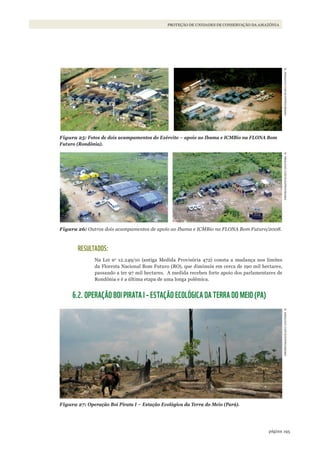 195página
PROTEÇÃO DE UNIDADES DE CONSERVAÇÃO DA AMAZÔNIA
Figura 25: Fotos de dois acampamentos do Exército – apoio ao Ibama e ICMBio na FLONA Bom
Futuro (Rondônia).
Figura 26: Outros dois acampamentos de apoio ao Ibama e ICMBio na FLONA Bom Futuro/2008.
RESULTADOS:
Na Lei no
12.249/10 (antiga Medida Provisória 472) consta a mudança nos limites
da Floresta Nacional Bom Futuro (RO), que diminuiu em cerca de 190 mil hectares,
passando a ter 97 mil hectares. A medida recebeu forte apoio dos parlamentares de
Rondônia e é a última etapa de uma longa polêmica.
6.2. OPERAÇÃO BOI PIRATA I – ESTAÇÃO ECOLÓGICA DA TERRA DO MEIO (PA)
Figura 27: Operação Boi Pirata I – Estação Ecológica da Terra do Meio (Pará).
©ARqUIVOCGFIS/DIPRO/IBAMA©ARqUIVOCGFIS/DIPRO/IBAMA©ARqUIVOCGFIS/DIPRO/IBAMA
WWF_CursosUC.indb 195 31/08/2012 17:21:35
 
