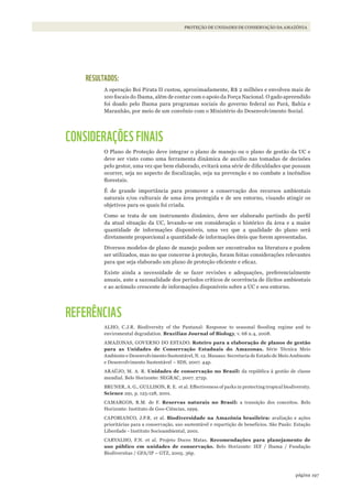 197página
PROTEÇÃO DE UNIDADES DE CONSERVAÇÃO DA AMAZÔNIA
RESULTADOS:
A operação Boi Pirata II custou, aproximadamente, R$ 2 milhões e envolveu mais de
100 fiscais do Ibama, além de contar com o apoio da Força Nacional. O gado apreendido
foi doado pelo Ibama para programas sociais do governo federal no Pará, Bahia e
Maranhão, por meio de um convênio com o Ministério do Desenvolvimento Social.
CONSIDERAÇÕES FINAIS
O Plano de Proteção deve integrar o plano de manejo ou o plano de gestão da UC e
deve ser visto como uma ferramenta dinâmica de auxílio nas tomadas de decisões
pelo gestor, uma vez que bem elaborado, evitará uma série de dificuldades que possam
ocorrer, seja no aspecto de fiscalização, seja na prevenção e no combate a incêndios
florestais.
É de grande importância para promover a conservação dos recursos ambientais
naturais e/ou culturais de uma área protegida e de seu entorno, visando atingir os
objetivos para os quais foi criada.
Como se trata de um instrumento dinâmico, deve ser elaborado partindo do perfil
da atual situação da UC, levando-se em consideração o histórico da área e a maior
quantidade de informações disponíveis, uma vez que a qualidade do plano será
diretamente proporcional a quantidade de informações úteis que forem apresentadas.
Diversos modelos de plano de manejo podem ser encontrados na literatura e podem
ser utilizados, mas no que concerne à proteção, foram feitas considerações relevantes
para que seja elaborado um plano de proteção eficiente e eficaz.
Existe ainda a necessidade de se fazer revisões e adequações, preferencialmente
anuais, ante a sazonalidade dos períodos críticos de ocorrência de ilícitos ambientais
e ao acúmulo crescente de informações disponíveis sobre a UC e seu entorno.
REFERÊNCIAS
ALHO, C.J.R. Biodiversity of the Pantanal: Response to seasonal flooding regime and to
enviromental degradation. Brazilian Journal of Biology, v. 68 n.4, 2008.
AMAZONAS, GOVERNO DO ESTADO. Roteiro para a elaboração de planos de gestão
para as Unidades de Conservação Estaduais do Amazonas. Série Técnica Meio
Ambiente e Desenvolvimento Sustentável, N. 12. Manaus: Secretaria de Estado de Meio Ambiente
e Desenvolvimento Sustentável – SDS, 2007. 44p.
ARAÚJO, M. A. R. Unidades de conservação no Brasil: da república à gestão de classe
mundial. Belo Horizonte: SEGRAC, 2007. 272p.
BRUNER, A. G., GULLISON, R. E. et al. Effectiveness of parks in protecting tropical biodiversity.
Science 291, p. 125-128, 2001.
CAMARGOS, R.M. de F. Reservas naturais no Brasil: a transição dos conceitos. Belo
Horizonte: Instituto de Geo-Ciências, 1999.
CAPOBIANCO, J.P.R. et al. Biodiversidade na Amazônia brasileira: avaliação e ações
prioritárias para a conservação, uso sustentável e repartição de benefícios. São Paulo: Estação
Liberdade - Instituto Socioambiental, 2001.
CARVALHO, F.N. et al. Projeto Doces Matas. Recomendações para planejamento de
uso público em unidades de conservação. Belo Horizonte: IEF / Ibama / Fundação
Biodiversitas / GFA/IP – GTZ, 2005. 36p.
WWF_CursosUC.indb 197 31/08/2012 17:21:36
 