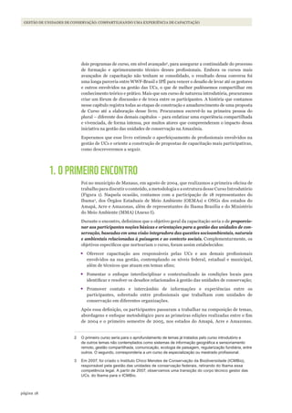 18página
Gestão de unidades de conservação: coMpartilhando uMa experiência de capacitação
dois programas de curso, em nível avançado2
, para assegurar a continuidade do processo
de formação e aprimoramento técnico desses profissionais. Embora os cursos mais
avançados de capacitação não tenham se consolidado, o resultado dessa conversa foi
uma longa parceria entre WWF-Brasil e IPÊ para vencer o desafio de levar até os gestores
e outros envolvidos na gestão das UCs, o que de melhor pudéssemos compartilhar em
conhecimento teórico e prático. Mais que um curso de natureza introdutória, procuramos
criar um fórum de discussão e de troca entre os participantes. A história que contamos
nesse capítulo registra todas as etapas de construção e amadurecimento de uma proposta
de Curso até a elaboração desse livro. Procuramos escrevê-lo na primeira pessoa do
plural – diferente dos demais capítulos – para enfatizar uma experiência compartilhada
e vivenciada, de forma intensa, por muitos atores que compreenderam o impacto dessa
iniciativa na gestão das unidades de conservação na Amazônia.
Esperamos que esse livro estimule o aperfeiçoamento de profissionais envolvidos na
gestão de UCs e oriente a construção de propostas de capacitação mais participativas,
como descreveremos a seguir.
1. O PRIMEIRO ENCONTRO
Foi no município de Manaus, em agosto de 2004, que realizamos a primeira oficina de
trabalho para discutir o conteúdo, a metodologia e a estrutura desse Curso Introdutório
(Figura 1). Naquela ocasião, contamos com a participação de 18 representantes do
Ibama3
, dos Órgãos Estaduais de Meio Ambiente (OEMAs) e ONGs dos estados do
Amapá, Acre e Amazonas, além de representantes do Ibama Brasília e do Ministério
do Meio Ambiente (MMA) (Anexo I).
Durante o encontro, definimos que o objetivo geral da capacitação seria o de proporcio-
nar aos participantes noções básicas e orientações para a gestão das unidades de con-
servação, baseadas em uma visão integradora das questões socioambientais, naturais
e ambientais relacionadas à paisagem e ao contexto sociais. Complementarmente, os
objetivos específicos que norteariam o curso, foram assim estabelecidos:
•	Oferecer capacitação aos responsáveis pelas UCs e aos demais profissionais
envolvidos na sua gestão, contemplando os níveis federal, estadual e municipal,
além de técnicos que atuam em temas afins;
•	Fomentar o enfoque interdisciplinar e contextualizado às condições locais para
identificar e resolver os desafios relacionados à gestão das unidades de conservação;
•	Promover contato e intercâmbio de informações e experiências entre os
participantes, sobretudo entre profissionais que trabalham com unidades de
conservação em diferentes organizações.
Após essa definição, os participantes passaram a trabalhar na composição de temas,
abordagens e enfoque metodológico para as primeiras edições realizadas entre o fim
de 2004 e o primeiro semestre de 2005, nos estados do Amapá, Acre e Amazonas.
2 O primeiro curso seria para o aprofundamento de temas já tratados pelo curso introdutório e
de outros temas não contemplados como sistemas de informação geográfica e sensoriamento
remoto, gestão compartilhada, comunicação, ecologia de paisagem, regularização fundiária, entre
outros. O segundo, corresponderia a um curso de especialização ou mestrado profissional.
3 Em 2007, foi criado o Instituto Chico Mendes de Conservação da Biodiversidade (ICMBio),
responsável pela gestão das unidades de conservação federais, retirando do Ibama essa
competência legal. A partir de 2007, observamos uma transição do corpo técnico gestor das
UCs, do Ibama para o ICMBio.
WWF_CursosUC.indb 18 31/08/2012 17:20:10
 
