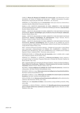 198página
GESTÃO DE UNIDADES DE CONSERVAÇÃO: COMPARTILHANDO UMA EXPERIÊNCIA DE CAPACITAÇÃO
CASES, O. Planos de Manejo de Unidades de Conservação. Aula Ministrada no Curso
Introdutório de Gestão de Unidades de Conservação – Módulo: Instrumentos de gestão-
Planejamento. Organizado pelo WWF/IPÊ – Rio Branco – AC. Nov/2004.
FERREIRA, L.F.; COUTINHO, M. do C.B. Ecoturismo: visitar para conservar e desenvolver a
Amazônia. Brasília: MMA/SCAP/ Proecotur, 2002. 52p.
IBAMA & GTZ. INSTITUTO BRASILEIRO DO MEIO AMBIENTE E DOS RECURSOS
NATURAIS RENOVÁVEIS & AGÊNCIA ALEMÃ DE COOPERAÇÃO TÉCNICA. Guia do Chefe.
Brasília: Edições IBAMA, 1996.
IBAMA – INSTITUTO BRASILEIRO DO MEIO AMBIENTE E DOS RECURSOS NATURAIS
RENOVÁVEIS. Roteiro metodológico para Gestão de Área de Proteção Ambiental.
Brasília: Edições Ibama, 2001.
IBAMA – INSTITUTO BRASILEIRO DO MEIO AMBIENTE E DOS RECURSOS NATURAIS
RENOVÁVEIS. Roteiro metodológico de planejamento: Parque Nacional, Reserva
Biológica, Estação Ecológica. Brasília: Edições Ibama, 2002.
IBAMA – INSTITUTO BRASILEIRO DO MEIO AMBIENTE E DOS RECURSOS NATURAIS
RENOVÁVEIS. Roteiros metodológicos: Plano de Gestão de uso múltiplo das reservas
extrativistas federais. Organizadores: Ecio Rodrigues, Alberto Costa de Paula, Carla Medeiros y
Araújo.Brasília: Edições Ibama, 2004.
IPEA – Instituto de Pesquisa Econômica Aplicada – Unidades de Conservação e o Falso Dilema
entre conservação e desenvolvimento. In: GURGEL, H.C., HARGRAVE, J., FRANÇA, F.,
HOLMES, R.M., RICARTE,F.M., DIAS, B.F.S. RODRIGUES, C.G.O., & BRITO, M.C.W. Boletim
Regional, Urbano e Ambiental IPEA – Dez/2009. 2009. p:109-119.
MEIRELLES FILHO, J.C. O livro de ouro da Amazônia: mitos e verdades sobre a região
mais cobiçada do planeta. Rio de Janeiro: 2004.
NEPSTAD, D. C.; MOREIRA, A.; ALENCAR, A. A	floresta	em	chamas:	origens, impactos e
prevenção de fogo na Amazônia. Programa Piloto para a Proteção das Florestas Tropicais do
Brasil. Brasília: 1999. 202p.
PPG-7. Programa Piloto para a Proteção das Florestas Tropicais - Projeto Corredores Ecológicos.
Plano Piloto de Fiscalização, Vigilância e Monitoramento do Corredor Central da
Amazônia. Relatório Técnico. Manaus: mímeo, 2003. 74p.
RICARDO, F. Terras indígenas & unidades de conservação da natureza: o desafio das
sobreposições. São Paulo: Instituto Socioambiental, 2004.
RICARDO, F.; ROLLA, A. (org.). Mineração em terras indígenas na Amazônia brasileira.
São Paulo: Instituto Socioambiental, 2005.
RICARDO, F.; ROLLA, A. (org.). Mineração em unidades de conservação na Amazônia
brasileira. São Paulo: Instituto Socioambiental, 2006.
SOUZA JÚNIOR, J.R. de. Sistema nacional de proteção ambiental: política administrativa
ambiental. Belo Horizonte: Del Rey, 2007. 292p.
TORRES, M. et all. Amazônia revelada: os descaminhos ao longo da BR-163. Brasília: CNPq,
2005. 496p.
VERÍSSIMO, A.; SOUZA JÚNIOR, C.; AMARAL, P.H. Identificação	de	área	com	potencial	
para	a	criação	de	florestas	nacionais	na	Amazônia	Legal. Brasília: Ministério do Meio
Ambiente, 2000. 52p.
WWF_CursosUC.indb 198 31/08/2012 17:21:36
 