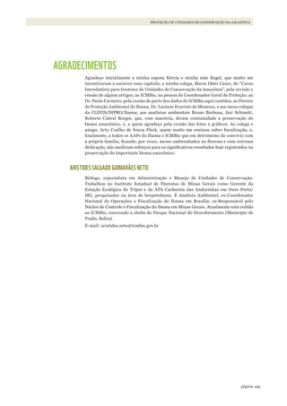 199página
PROTEÇÃO DE UNIDADES DE CONSERVAÇÃO DA AMAZÔNIA
AGRADECIMENTOS
Agradeço inicialmente a minha esposa Kércia e minha mãe Ragel, que muito me
incentivaram a escrever esse capítulo; a minha colega, Maria Olatz Cases, do “Curso
Introdutório para Gestores de Unidades de Conservação da Amazônia”, pela revisão e
cessão de alguns artigos; ao ICMBio, na pessoa do Coordenador Geral de Proteção; ao
Dr. Paulo Carneiro, pela cessão de parte dos dados do ICMBio aqui contidos; ao Diretor
de Proteção Ambiental do Ibama, Dr. Luciano Evaristo de Meneses, e aos meus colegas
da CGIFIS/DIPRO/Ibama; aos analistas ambientais Bruno Barbosa, Jair Schimitt,
Roberto Cabral Borges, que, com maestria, deram continuidade a preservação do
bioma amazônico, e, a quem agradeço pela cessão das fotos e gráficos. Ao colega e
amigo, Arty Coelho de Souza Fleck, quem muito me ensinou sobre fiscalização, e,
finalmente, a todos os AAFs do Ibama e ICMBio que em detrimento do convívio com
a própria família, ficando, por vezes, meses embrenhados na floresta e com extrema
dedicação, não mediram esforços para os significativos resultados hoje registrados na
preservação do importante bioma amazônico.
ARISTIDES SALGADO GUIMARÃES NETO:
Biólogo, especialista em Administração e Manejo de Unidades de Conservação.
Trabalhou no Instituto Estadual de Florestas de Minas Gerais como Gerente da
Estação Ecológica do Tripuí e da APA Cachoeira das Andorinhas em Ouro Preto/
MG; pesquisador na área de herpetofauna. É Analista Ambiental, ex-Coordenador
Nacional de Operações e Fiscalização do Ibama em Brasília; ex-Responsável pelo
Núcleo de Controle e Fiscalização do Ibama em Minas Gerais. Atualmente está cedido
ao ICMBio, exercendo a chefia do Parque Nacional do Descobrimento (Município de
Prado, Bahia).
E-mail: aristides.neto@icmbio.gov.br
WWF_CursosUC.indb 199 31/08/2012 17:21:36
 