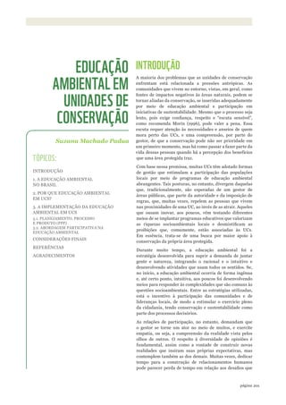 ©WWF-BRASIl/ADRIANOGAMBARINI
201página
INTRODUÇÃO
A maioria dos problemas que as unidades de conservação
enfrentam está relacionada a pressões antrópicas. As
comunidades que vivem no entorno, vistas, em geral, como
fontes de impactos negativos às áreas naturais, podem se
tornar aliadas da conservação, se inseridas adequadamente
por meio de educação ambiental e participação em
iniciativas de sustentabilidade. Mesmo que o processo seja
lento, pois exige confiança, respeito e “escuta sensível”,
como recomenda Morin (1996), pode valer a pena. Essa
escuta requer atenção às necessidades e anseios de quem
mora perto das UCs, e uma compreensão, por parte do
gestor, de que a conservação pode não ser prioridade em
um primeiro momento, mas há como passar a fazer parte da
vida dessas pessoas quando há a percepção dos benefícios
que uma área protegida traz.
Com base nessa premissa, muitas UCs têm adotado formas
de gestão que estimulam a participação das populações
locais por meio de programas de educação ambiental
abrangentes. Tais posturas, no entanto, divergem daquelas
que, tradicionalmente, são esperadas de um gestor de
áreas públicas, que parte da autoridade e da imposição de
regras, que, muitas vezes, repelem as pessoas que vivem
nas proximidades de uma UC, ao invés de as atrair. Aqueles
que ousam inovar, aos poucos, vêm testando diferentes
meios de se implantar programas educativos que valorizam
as riquezas socioambientais locais e desmistificam as
proibições que, comumente, estão associadas às UCs.
Em essência, trata-se de uma busca por maior apoio à
conservação da própria área protegida.
Durante muito tempo, a educação ambiental foi a
estratégia desenvolvida para suprir a demanda de juntar
gente e natureza, integrando o racional e o intuitivo e
desenvolvendo atividades que usam todos os sentidos. Se,
no início, a educação ambiental ocorria de forma ingênua
e, até certo ponto, intuitiva, aos poucos foi desenvolvendo
meios para responder às complexidades que são comuns às
questões socioambientais. Entre as estratégias utilizadas,
está o incentivo à participação das comunidades e de
lideranças locais, de modo a estimular o exercício pleno
da cidadania, tendo conservação e sustentabilidade como
parte dos processos decisórios.
As relações de participação, no entanto, demandam que
o gestor se torne um ator no meio de muitos, e exercite
empatia, ou seja, a compreensão da realidade vista pelos
olhos de outros. O respeito à diversidade de opiniões é
fundamental, assim como a vontade de construir novas
realidades que insiram suas próprias expectativas, mas
contemplem também as dos demais. Muitas vezes, dedicar
tempo para a construção de relacionamentos humanos
pode parecer perda de tempo em relação aos desafios que
Suzana Machado Padua
EDUCAÇÃO
AMBIENTAL EM
UNIDADES DE
CONSERVAÇÃO
TÓPICOS:
INTRODUÇÃO
1. A EDUCAÇÃO AMBIENTAL
NO BRASIL
2. POR QUE EDUCAÇÃO AMBIENTAL
EM UCS?
3. A IMPLEMENTAÇÃO DA EDUCAÇÃO
AMBIENTAL EM UCS
3.1. PLANEJAMENTO, PROCESSO
E PRODUTO (PPP)
3.2. ABORDAGEM PARTICIPATIVA NA
EDUCAÇÃO AMBIENTAL
CONSIDERAÇÕES FINAIS
REFERÊNCIAS
AGRADECIMENTOS
WWF_CursosUC.indb 201 31/08/2012 17:21:39
 