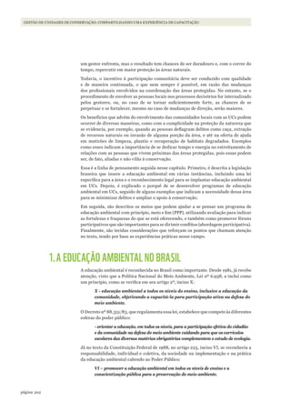 202página
GESTÃO DE UNIDADES DE CONSERVAÇÃO: COMPARTILHANDO UMA EXPERIÊNCIA DE CAPACITAÇÃO
um gestor enfrenta, mas o resultado tem chances de ser duradouro e, com o correr do
tempo, repercutir em maior proteção às áreas naturais.
Todavia, o incentivo à participação comunitária deve ser conduzido com qualidade
e de maneira continuada, o que nem sempre é possível, em razão das mudanças
dos profissionais envolvidos na coordenação das áreas protegidas. No entanto, se o
procedimento de envolver as pessoas locais nos processos decisórios for internalizado
pelos gestores, ou, no caso de se tornar suficientemente forte, as chances de se
perpetuar e se fortalecer, mesmo no caso de mudanças de direção, serão maiores.
Os benefícios que advém do envolvimento das comunidades locais com as UCs podem
ocorrer de diversas maneiras, como com a cumplicidade na proteção da natureza que
se evidencia, por exemplo, quando as pessoas deflagram delitos como caça, extração
de recursos naturais ou invasão de alguma porção da área, e até na oferta de ajuda
em mutirões de limpeza, plantio e recuperação de habitats degradados. Exemplos
como esses indicam a importância de se dedicar tempo e energia no estreitamento de
relações com as pessoas que vivem próximas das áreas protegidas, pois essas podem
ser, de fato, aliadas e não vilãs à conservação.
Essa é a linha de pensamento seguida nesse capítulo. Primeiro, é descrita a legislação
braseira que insere a educação ambiental em várias instâncias, incluindo uma lei
específica para a área e o reconhecimento legal para se implantar educação ambiental
em UCs. Depois, é explicado o porquê de se desenvolver programas de educação
ambiental em UCs, seguido de alguns exemplos que indicam a necessidade dessa área
para se minimizar delitos e ampliar o apoio à conservação.
Em seguida, são descritos os meios que podem ajudar a se pensar um programa de
educação ambiental com princípio, meio e fim (PPP), utilizando avaliação para indicar
as fortalezas e fraquezas do que se está oferecendo, e também como promover fóruns
participativos que são importantes para se dirimir conflitos (abordagem participativa).
Finalmente, são tecidas considerações que reforçam os pontos que chamam atenção
no texto, tendo por base as experiências práticas nesse campo.
1.A EDUCAÇÃO AMBIENTAL NO BRASIL
A educação ambiental é reconhecida no Brasil como importante. Desde 1981, já recebe
atenção, visto que a Política Nacional do Meio Ambiente, Lei nº 6.938, a inclui como
um princípio, como se verifica em seu artigo 2º, inciso X:
X - educação ambiental a todos os níveis do ensino, inclusive a educação da
comunidade, objetivando a capacitá-la para participação ativa na defesa do
meio ambiente.
O Decreto nº 88.351/83, que regulamenta essa lei, estabelece que compete às diferentes
esferas do poder público:
- orientar a educação, em todos os níveis, para a participação efetiva do cidadão
e da comunidade na defesa do meio ambiente cuidando para que os currículos
escolares das diversas matérias obrigatórias complementem o estudo de ecologia.
Já no texto da Constituição Federal de 1988, no artigo 225, inciso VI, se reconhecia a
responsabilidade, individual e coletiva, da sociedade na implementação e na prática
da educação ambiental cabendo ao Poder Público:
VI – promover a educação ambiental em todos os níveis de ensino e a
conscientização pública para a preservação do meio ambiente.
WWF_CursosUC.indb 202 31/08/2012 17:21:39
 