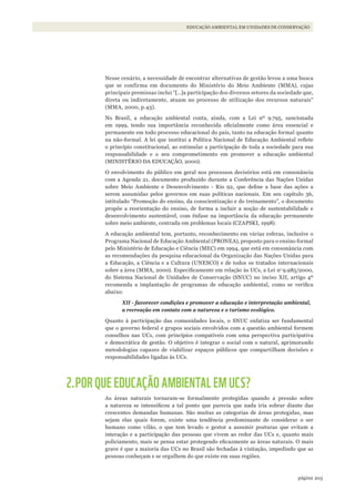 203página
EDUCAÇÃO AMBIENTAL EM UNIDADES DE CONSERVAÇÃO
Nesse cenário, a necessidade de encontrar alternativas de gestão levou a uma busca
que se confirma em documento do Ministério do Meio Ambiente (MMA), cujas
principais premissas inclui “[…]a participação dos diversos setores da sociedade que,
direta ou indiretamente, atuam no processo de utilização dos recursos naturais”
(MMA, 2000, p.43).
No Brasil, a educação ambiental conta, ainda, com a Lei nº 9.795, sancionada
em 1999, tendo sua importância reconhecida oficialmente como área essencial e
permanente em todo processo educacional do país, tanto na educação formal quanto
na não-formal. A lei que institui a Política Nacional de Educação Ambiental reflete
o princípio constitucional, ao estimular a participação de toda a sociedade para sua
responsabilidade e o seu comprometimento em promover a educação ambiental
(MINISTÉRIO DA EDUCAÇÃO, 2000).
O envolvimento do público em geral nos processos decisórios está em consonância
com a Agenda 21, documento produzido durante a Conferência das Nações Unidas
sobre Meio Ambiente e Desenvolvimento - Rio 92, que define a base das ações a
serem assumidas pelos governos em suas políticas nacionais. Em seu capítulo 36,
intitulado “Promoção do ensino, da conscientização e do treinamento”, o documento
propõe a reorientação do ensino, de forma a incluir a noção de sustentabilidade e
desenvolvimento sustentável, com ênfase na importância da educação permanente
sobre meio ambiente, centrada em problemas locais (CZAPSKI, 1998).
A educação ambiental tem, portanto, reconhecimento em várias esferas, inclusive o
Programa Nacional de Educação Ambiental (PRONEA), proposto para o ensino formal
pelo Ministério de Educação e Ciência (MEC) em 1994, que está em consonância com
as recomendações da pesquisa educacional da Organização das Nações Unidas para
a Educação, a Ciência e a Cultura (UNESCO) e de todos os tratados internacionais
sobre a área (MMA, 2000). Especificamente em relação às UCs, a Lei no
9.985/2000,
do Sistema Nacional de Unidades de Conservação (SNUC) no inciso XII, artigo 4º
recomenda a implantação de programas de educação ambiental, como se verifica
abaixo:
XII - favorecer condições e promover a educação e interpretação ambiental,
a recreação em contato com a natureza e o turismo ecológico.
Quanto à participação das comunidades locais, o SNUC enfatiza ser fundamental
que o governo federal e grupos sociais envolvidos com a questão ambiental formem
conselhos nas UCs, com princípios compatíveis com uma perspectiva participativa
e democrática de gestão. O objetivo é integrar o social com o natural, aprimorando
metodologias capazes de viabilizar espaços públicos que compartilham decisões e
responsabilidades ligadas às UCs.
2.POR QUE EDUCAÇÃO AMBIENTAL EM UCS?
As áreas naturais tornaram-se formalmente protegidas quando a pressão sobre
a natureza se intensificou a tal ponto que parecia que nada iria sobrar diante das
crescentes demandas humanas. São muitas as categorias de áreas protegidas, mas
sejam elas quais forem, existe uma tendência predominante de considerar o ser
humano como vilão, o que tem levado o gestor a assumir posturas que evitam a
interação e a participação das pessoas que vivem ao redor das UCs e, quanto mais
policiamento, mais se pensa estar protegendo eficazmente as áreas naturais. O mais
grave é que a maioria das UCs no Brasil são fechadas à visitação, impedindo que as
pessoas conheçam e se orgulhem do que existe em suas regiões.
WWF_CursosUC.indb 203 31/08/2012 17:21:39
 