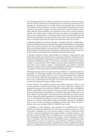 204página
GESTÃO DE UNIDADES DE CONSERVAÇÃO: COMPARTILHANDO UMA EXPERIÊNCIA DE CAPACITAÇÃO
Essa abordagem não tem sido eficaz na proteção da natureza por diversos motivos.
Primeiro, não há no Brasil recursos disponíveis para se monitorar com eficácia as UCs.
Segundo, se a população que vive ao redor de uma área protegida não se sente parte
ou envolvida com ela, acaba por se ressentir e achar melhor tirar partido dos recursos
naturais do que ajudar a proteger o que ali se encontra. É comum se observar caça e
pesca, além do consumo familiar, ou a extração de areia, seixos, minerais, plantas e
animais, para venda, mesmo estando claro que essas práticas são proibidas por lei.
Uma vez que a infraestrutura e o pessoal necessários para a proteção efetiva das UCs
brasileiras são deficientes, será que não vale a pena o gestor ousar novos caminhos que
talvez o resultado traga menos frustração aos responsáveis pelas UCs no país?
A educação ambiental é um desses caminhos e seu objetivo em UCs é compartilhar a
temáticaambientalcomtodosossegmentosdasociedade,especialmenteascomunidades
que vivem no entorno das áreas que são protegidas, para que haja uma participação
efetiva nas temáticas ligadas à sua conservação. O desafio está, portanto, em reverter o
quadro vigente de destruição por meio da educação ambiental, que contribui no processo
de envolvimento e participação de comunidades na proteção dessas áreas.
A educação ambiental oferece oportunidades de enriquecer conhecimentos, pois
informações obtidas por meio de literatura ou pesquisas científicas realizadas nas UCs
podem ser disseminadas em linguagem acessível e estimulante para as pessoas locais.
A educação ambiental estimula o uso de todos os sentidos, propiciando sensações,
emoções e um pensamento crítico. Integra, portanto, ganhos cognitivos juntamente
com valores como orgulho, respeito e “empoderamento”, que ajudam a capacitar
indivíduos a agirem em prol da melhoria da qualidade de vida humana e não humana,
o que inclui a conservação ambiental (PADUA & TABANEZ, 1997).
Boff (1999) emprega a palavra ‘empoderamento’ para definir “[…]a criação de poder nos
sem-poder ou a socialização do poder entre todos os cidadãos e reforço da cidadania
ativa junto aos movimentos sociais” (p. 195). A educação ambiental tem o potencial
de um crescimento individual, principalmente quando direcionado ao bem coletivo.
Nesse caso, a conservação das UCs pode ser um desses bens coletivos que passa a
merecer o investimento de tempo, energia e recursos.
As áreas naturais são ambientes propícios para ganhos cognitivos e afetivos, uma
vez que permitem a experimentação direta com o meio, motivando o interesse e a
integração das pessoas com essas áreas (DIETZ & NAGAGATA, 1997; JACOBSON &
PADUA, 1995; PADUA, 1997). Todavia, as formas de receber o visitante e envolver as
pessoas locais precisam ser planejadas e as atividades oferecidas testadas para se ter
maior eficácia. A participação e o envolvimento de comunidades que vivem ao redor
de áreas naturais protegidas dependem de estratégias adequadas, que devem iniciar-
se com a identificação de problemas e a busca de soluções, a valorização de culturas
regionais e o respeito à diversidade de ideias. Permeando o processo, as finalidades
para as quais as áreas tornaram-se protegidas precisam estar claras, de modo a
nortear o que irá ser realizado (PADUA; TABANEZ, 1997; 1998).
As estratégias a serem adotadas, como respostas às necessidades locais, devem
também ser criadas participativamente. Uma vez que as pessoas passem a se sentir
valorizadas e engajadas com a área natural, podem se motivar a conduzirem ações
concretas. O processo depende de uma criação conjunta, sem ideias impostas, o que
permite que cada um reflita sobre as realidades locais e as expectativas que emergem
das comunidades envolvidas. Quando todos opinam, criam, implantam, avaliam e
vêem os resultados, existe uma noção de cumplicidade positiva, permitindo que todos
compartilhem os sucessos e os insucessos, o que pode levar à reflexão, à recriação e à
renovação de ações. Nessa abordagem, os gestores que assumem o papel de educadores
passam a ser facilitadores do processo educativo. Essa troca assemelha-se ao que Paulo
WWF_CursosUC.indb 204 31/08/2012 17:21:39
 