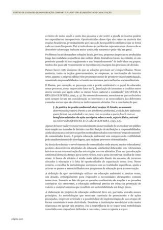 206página
GESTÃO DE UNIDADES DE CONSERVAÇÃO: COMPARTILHANDO UMA EXPERIÊNCIA DE CAPACITAÇÃO
o cheiro do mato, ouvir o canto dos pássaros e até sentir a picada de insetos podem
ser experiências inesquecíveis. Oportunidades desse tipo são raras na maioria das
regiões brasileiras, principalmente por causa do desequilíbrio ambiental que se torna
cada vez mais frequente. Daí a razão dessas experiências representarem chances de se
descobrir valores que incluam maior amor pela natureza e pela vida em geral.
Problemas locais demandam soluções locais, por isso, propostas impostas ou produzidas
longe das realidades específicas não surtem efeito. Iniciativas locais, no entanto, só são
possíveis quando há um engajamento e um “empoderamento” de indivíduos ou grupos,
muitos dos quais até recentemente se encontraram à margem dos processos de decisão.
Parece haver certo consenso de que as soluções precisam ser compartilhadas. Nesse
contexto, tanto os órgãos governamentais, as empresas, as instituições do terceiro
setor, quanto o próprio público têm procurado meios de promover maior participação,
assumindo responsabilidades e criando mecanismos para melhorias socioambientais.
O Ibama, por exemplo, se preocupa com a gestão ambiental e o papel do educador
nesse processo, como importante fator na “[…]mediação de interesses e conflitos entre
atores sociais que agem sobre os meios físico, natural e construído” (QUINTAS, &
GUALDA OLIVEIRA, 1995, p. 4). No mesmo documento, menciona-se que as decisões
nem sempre levam em consideração os interesses e as necessidades das diferentes
camadas sociais que são direta ou indiretamente afetadas. Daí a conclusão de que:
[…]a prática da gestão ambiental não é neutra. O Estado, ao assumir
determinada postura frente a um problema ambiental, está de fato definindo
quem ficará, na sociedade e no país, com os custos e quem ficará com os
benefícios advindos da ação antrópica sobre o meio, seja ele físico, natural
ou construído (QUINTAS, & GUALDA OLIVEIRA, 1995, p.5).
Apesar de haver cada vez maior reconhecimento da necessidade de se envolver um público
mais amplo nas tomadas de decisão e na distribuição de atribuições e responsabilidades,
aindasãopoucasasiniciativasquetêmmostradoresultadosconcretosno“empoderamento”
de comunidades locais. A própria educação ambiental vem conquistando credibilidade
pelo amadurecimento de abordagens, que incluem processos sistematizados.
Na ânsia de se buscar o envolvimento de comunidades onde atuam, muitos educadores/
gestores desenvolvem atividades de educação ambiental deficientes em referenciais
teóricos ou na sistematização das estratégias a serem adotadas. Uma vez que educação
ambiental demanda tempo para surtir efeitos, vale a pena investir na escolha de como
atuar. A busca de eficácia é ainda mais reforçada diante da escassez de recursos
alocados à educação e à falta de oportunidades de capacitação nessa área. Nesse
cenário, a escolha de metodologias coerentes com as realidades específicas, ajuda a
aclarar os passos a serem trilhados nos programas de educação para a conservação.
A definição de qual metodologia utilizar em educação ambiental é, muitas vezes,
um desafio, principalmente para responder a necessidades abrangentes comuns
nessa área. Somado ao fato de que as questões ambientais são amplas e as pressões
antrópicas são crescentes, a educação ambiental precisa ser eficaz na promoção de
valores e comportamentos que resultem em sustentabilidade em longo prazo.
A elaboração de projetos de educação ambiental deve ser, portanto, calcada nesses
princípios. As metodologias que mostram coerência de pensamento e de ações
planejadas, inspiram seriedade e a possibilidade de implementação de suas etapas de
forma consistente e com efetividade. Doadores e instituições envolvidas terão maior
segurança em apoiar tais projetos. Daí a importância de se seguir uma metodologia
concebida com etapas bem definidas e coerentes, como a exposta a seguir.
WWF_CursosUC.indb 206 31/08/2012 17:21:40
 