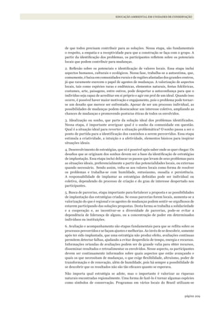 209página
EDUCAÇÃO AMBIENTAL EM UNIDADES DE CONSERVAÇÃO
de que todos precisam contribuir para as soluções. Nessa etapa, são fundamentais
o respeito, a empatia e a receptividade para que a construção se faça com o grupo. A
partir da identificação dos problemas, os participantes refletem sobre os potenciais
locais que podem contribuir para mudanças.
2. Reflexão sobre os potenciais e identificação de valores locais. Essa etapa inclui
aspectos humanos, culturais e ecológicos. Nessa fase, trabalha-se a autoestima, que,
comumente, é baixa em comunidades rurais e de regiões afastadas dos grandes centros,
já que raramente exercem o papel de agentes de mudanças. A valorização de aspectos
locais, tais como espécies raras e endêmicas, elementos naturais, festas folclóricas,
costumes, arte, paisagens, entre outros, pode despertar a autoconfiança para que o
indivíduo seja capaz de acreditar em si próprio e agir em prol de um ideal. Quando isso
ocorre, é possível haver maior motivação e engajamento, pois o problema pode tornar-
se um desafio que merece ser enfrentado. Apesar de ser um processo individual, as
possibilidades de mudanças podem desencadear um interesse coletivo, ampliando as
chances de mudanças e promovendo posturas éticas de todos os envolvidos.
3. Idealização ou sonho, que parte da solução ideal dos problemas identificados.
Nessa etapa, é importante averiguar qual é o sonho da comunidade em questão.
Qual é a situação ideal para reverter a situação problemática? O sonho passa a ser o
ponto de partida para a identificação dos caminhos a serem percorridos. Essa etapa
estimula a criatividade, a intuição e a afetividade, elementos básicos para inspirar
situações ideais.
4. Desenvolvimento de estratégias, que só é possível após saber onde se quer chegar. Os
desafios que se originam dos sonhos devem ser a base da identificação de estratégias
de implantação. Essa etapa inclui delinear os passos que levam de seus problemas para
as situações ideais, preferencialmente a partir das potencialidades locais, ou externas
quando necessário. Sendo assim, volta-se aos valores locais como forma de resolver
os problemas e trabalha-se com humildade, entusiasmo, ousadia e persistência.
A responsabilidade de implantar as estratégias definidas pode ser individual ou
coletiva, dependendo do processo de criação e do grau de interesse despertado nos
participantes.
5. Busca de parcerias, etapa importante para fortalecer a proposta e as possibilidades
de implantação das estratégias criadas. Se essas parcerias forem locais, aumenta-se a
valorização do que é regional e os agentes de mudanças podem sentir-se orgulhosos de
estarem participando das soluções propostas. Desta forma se trabalha a solidariedade
e a cooperação e, ao incentivar-se a diversidade de parcerias, pode-se evitar a
dependência de liderança de alguns, ou a concentração de poder em determinados
indivíduos ou instituições.
6. Avaliação e acompanhamento são etapas fundamentais para que se reflita sobre os
processos percorridos e se façam ajustes e melhorias. Ao invés de se descobrir, somente
após ter sido implantada, que uma estratégia não produz efeito, avaliações contínuas
permitem detectar falhas, ajudando a evitar desperdício de tempo, energia e recursos.
Informações oriundas de avaliações podem ser de grande valia para obter recursos,
disseminar resultados e retroalimentar os envolvidos. Nesse aspecto, os participantes
devem ser continuamente informados sobre quais aspectos que estão avançando e
quais os que necessitam de mudanças, o que exige flexibilidade, altruísmo, poder de
transformação e de renovação, além de humildade, pois há sempre a possibilidade de
se descobrir que os resultados não são tão eficazes quanto se esperava.
Não importa qual estratégia se adote, mas o importante é valorizar as riquezas
naturais encontradas regionalmente. Uma forma de fazê-lo é tornar algumas espécies
como símbolos de conservação. Programas em vários locais do Brasil utilizam-se
WWF_CursosUC.indb 209 31/08/2012 17:21:40
 