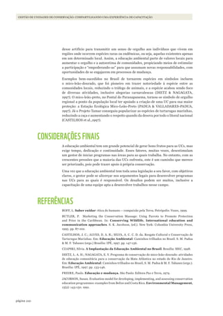 210página
GESTÃO DE UNIDADES DE CONSERVAÇÃO: COMPARTILHANDO UMA EXPERIÊNCIA DE CAPACITAÇÃO
desse artifício para transmitir um senso de orgulho aos indivíduos que vivem em
regiões onde ocorrem espécies raras ou endêmicas, ou seja, aquelas existentes apenas
em um determinado local. Assim, a educação ambiental parte de valores locais para
aumentar o orgulho e a autoestima de comunidades, propiciando meios de estimular
a participação e “empoderando-as” para que assumam novas responsabilidades, com
oportunidades de se engajarem em processos de mudança.
Exemplos bem-sucedidos no Brasil de tornarem espécies em símbolos incluem
o mico-leão-dourado, que foi pioneiro em trazer notoriedade à espécie entre as
comunidades locais, reduzindo o tráfego de animais, e a espécie acabou sendo foco
de diversas atividades, inclusive alegorias carnavalescas (DIETZ & NAGAGATA,
1997). O mico-leão-preto, no Pontal do Paranapanema, tornou-se símbolo de orgulho
regional a ponto da população local ter apoiado a criação de uma UC para sua maior
proteção: a Estação Ecológica Mico-Leão-Preto (PADUA & VALLADARES-PADUA,
1997). Já o Projeto Tamar conseguiu popularizar as espécies de tartarugas marinhas,
reduzindo a caça e aumentando o respeito quando da desova por todo o litoral nacional
(CASTILHOS et al.,1997).
CONSIDERAÇÕES FINAIS
A educação ambiental tem um grande potencial de gerar bons frutos para as UCs, mas
exige tempo, dedicação e continuidade. Esses fatores, muitas vezes, desestimulam
um gestor de iniciar programas nas áreas para as quais trabalha. No entanto, com as
crescentes pressões que a maioria das UCs enfrenta, este é um caminho que merece
ser priorizado, pois pode trazer apoio à própria conservação.
Uma vez que a educação ambiental tem toda uma legislação a seu favor, com objetivos
claros, o gestor pode se alicerçar nos argumentos legais para desenvolver programas
nas UCs para as quais é responsável. Os desafios podem ser muitos, inclusive a
capacitação de uma equipe apta a desenvolver trabalhos nesse campo.
REFERÊNCIAS
BOFF, L. Saber cuidar: ética do humano – compaixão pela Terra. Petrópolis: Vozes, 1999.
BUTLER, P. Marketing the Conservation Massage: Using Parrots to Promote Protection
and Price in the Caribbean. In: Conserving Wildlife. International education and
communication approaches. S. K. Jacobson, (ed.). New York: Columbia University Press,
1995. pp. 87-102.
CASTILHOS, J. C.; ALVES, D. A. R.; SILVA, A. C. C. D. da. Resgate Cultural e Conservação de
Tartarugas Marinhas. Em: Educação Ambiental: Caminhos trilhados no Brasil. S. M. Padua
& M. F. Tabanez (orgs.) Brasília: IPÉ, 1997. pp. 147-156.
CZAPSKI, Silvia. A Implantação da Educação Ambiental no Brasil. Brasília: MEC, 1998.
DIETZ, L. A. H.; NAGAGATA, E. Y. Programa de conservação do mico-leão-dourado: atividades
de educação comunitária para a conservação da Mata Atlântica no estado do Rio de Janeiro.
Em: Educação Ambiental: Caminhos trilhados no Brasil, S. M. Padua & M. F. Tabanez (orgs.).
Brasília: IPÉ, 1997. pp. 133-146.
FREIRE, Paulo. Educação e mudança. São Paulo: Editora Paz e Terra, 1979.
JACOBSON, Susan. Evaluation model for developing, implementing, and assessing conservation
education programmes: examples from Belize and Costa Rica. Environmental Management,
15(2): 143-150. 1991.
WWF_CursosUC.indb 210 31/08/2012 17:21:40
 