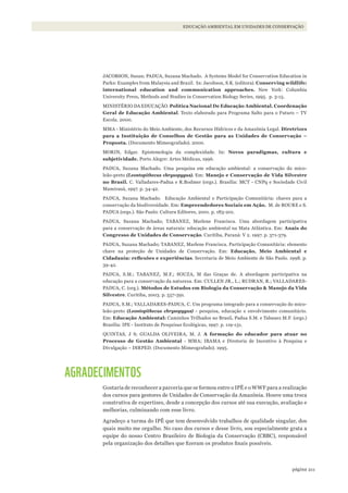 211página
EDUCAÇÃO AMBIENTAL EM UNIDADES DE CONSERVAÇÃO
JACOBSON, Susan; PADUA, Suzana Machado. A Systems Model for Conservation Education in
Parks: Examples from Malaysia and Brazil. In: Jacobson, S.K. (editora). Conserving wildlife:
international education and communication approaches. New York: Columbia
University Press, Methods and Studies in Conservation Biology Series, 1995. p. 3-15.
MINISTÉRIO DA EDUCAÇÃO. Política Nacional De Educação Ambiental. Coordenação
Geral de Educação Ambiental. Texto elaborado para Programa Salto para o Futuro – TV
Escola. 2000.
MMA - Ministério do Meio Ambiente, dos Recursos Hídricos e da Amazônia Legal. Diretrizes
para a Instituição de Conselhos de Gestão para as Unidades de Conservação –
Proposta. (Documento Mimeografado). 2000.
MORIN, Edgar. Epistemologia da complexidade. In: Novos paradigmas, cultura e
subjetividade. Porto Alegre: Artes Médicas, 1996.
PADUA, Suzana Machado. Uma pesquisa em educação ambiental: a conservação do mico-
leão-preto (Leontopithecus chrysopygus). Em: Manejo e Conservação de Vida Silvestre
no Brasil. C. Valladares-Padua e R.Bodmer (orgs.). Brasília: MCT - CNPq e Sociedade Civil
Mamirauá, 1997. p. 34-42.
PADUA, Suzana Machado. Educação Ambiental e Participação Comunitária: chaves para a
conservação da biodiversidade. Em: Empreendedores Sociais em Ação. M. de ROURE e S.
PADUA (orgs.). São Paulo: Cultura Editores, 2001. p. 183-201.
PADUA, Suzana Machado; TABANEZ, Marlene Francisca. Uma abordagem participativa
para a conservação de áreas naturais: educação ambiental na Mata Atlântica. Em: Anais do
Congresso de Unidades de Conservação. Curitiba, Paraná: V 2. 1997. p. 371-379.
PADUA, Suzana Machado; TABANEZ, Marlene Francisca. Participação Comunitária: elemento
chave na proteção de Unidades de Conservação. Em: Educação, Meio Ambiental e
Cidadania:	reflexões	e	experiências. Secretaria de Meio Ambiente de São Paulo. 1998. p.
39-42.
PADUA, S.M.; TABANEZ, M.F.; SOUZA, M das Graças de. A abordagem participativa na
educação para a conservação da natureza. Em: CULLEN JR., L.; RUDRAN, R.; VALLADARES-
PADUA, C. (org.). Métodos de Estudos em Biologia da Conservação & Manejo da Vida
Silvestre. Curitiba, 2003. p. 557-591.
PADUA, S.M.; VALLADARES-PADUA, C. Um programa integrado para a conservação do mico-
leão-preto (Leontopithecus chrysopygus) - pesquisa, educação e envolvimento comunitário.
Em: Educação Ambiental: Caminhos Trilhados no Brasil. Padua S.M. e Tabanez M.F. (orgs.)
Brasília: IPE - Instituto de Pesquisas Ecológicas, 1997. p. 119-131.
QUINTAS, J S; GUALDA OLIVEIRA, M. J. A formação do educador para atuar no
Processo de Gestão Ambiental - MMA; IBAMA e Diretoria de Incentivo à Pesquisa e
Divulgação – DIRPED. (Documento Mimeografado). 1995.
AGRADECIMENTOS
Gostaria de reconhecer a parceria que se formou entre o IPÊ e o WWF para a realização
dos cursos para gestores de Unidades de Conservação da Amazônia. Houve uma troca
construtiva de expertises, desde a concepção dos cursos até sua execução, avaliação e
melhorias, culminando com esse livro.
Agradeço a turma do IPÊ que tem desenvolvido trabalhos de qualidade singular, dos
quais muito me orgulho. No caso dos cursos e desse livro, sou especialmente grata a
equipe do nosso Centro Brasileiro de Biologia da Conservação (CBBC), responsável
pela organização dos detalhes que fizeram os produtos finais possíveis.
WWF_CursosUC.indb 211 31/08/2012 17:21:40
 