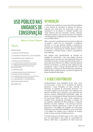 ©IPÊ-INSTITUTODEPESqUISASECOlóGICAS
215página
INTRODUÇÃO
A utilização das unidades de conservação (UC) pelo público
é uma maneira de aproximar as pessoas da natureza
enquanto gera renda para sua conservação e para seus
moradores e os do entorno. A visitação contribui com
vários objetivos das UCs (recreação, turismo, educação
ambiental, científico, entre outros), mas deve ser realizada
com planejamento, compilado em um documento: o Plano
de Uso Público (PUP).
Hoje, o turismo é considerado uma das maiores indústrias
do mundo e ainda está em crescimento. A tendência,
portanto, é a de que aumente também a demanda de
visitantes nas unidades de conservação. Daí a necessidade
do PUP, pois a organização da visitação ajudará a reduzir
os impactos e, ao mesmo tempo, a manter a qualidade do
meio ambiente.
Esse capítulo trata especificamente da visitação em
unidades de conservação e tem como objetivo fornecer
subsídios para as pessoas que estão elaborando Planos de
Uso Público. Para isso, ele está constituído de duas partes: a
elaboração de um Plano de Uso Público, incluindo algumas
técnicas ecoturísticas; e o relato de cinco estudos de caso
amazônicos, a saber: 1) Parque Nacional (PN) Jaú; 2) PN
Anavilhanas; 3) Reserva de Desenvolvimento Sustentável
(RDS) do Tupé; 4) RDS Uatumã; e 5) Plano de Negócios do
Parque Estadual do Rio Negro.
1. O QUE É USO PÚBLICO?
Tradicionalmente, áreas protegidas foram, antes, áreas
de preservação. A partir do IV Congresso de Parques
Nacionais e Áreas Protegidas em 1992, realizado na
Venezuela, as unidades de conservação passaram a ter
não apenas objetivos de preservação, mas ampliaram seu
papel na sociedade com a visitação e o uso sustentável dos
recursos naturais (CEBALLOS-LASCURÁIN, 1996). No
Brasil, com a instituição do Sistema Nacional de Unidades
de Conservação (SNUC) em 2000, várias categorias de
unidades foram oficialmente destinadas à visitação. No
ano seguinte, o Ministério do Meio Ambiente e o Instituto
Brasileiro do Meio Ambiente e dos Recursos Naturais
Renováveis (Ibama) organizaram o Plano de Ação para
Ecoturismo e Uso Público em Unidades de Conservação
(BADIALLI apud NELSON & PEREIRA, 2004), orientando
o uso público em conjunto com os objetivos de manejo,
sendo o turismo uma das atividades possíveis.
O turismo pode gerar beneficios para as UCs, como renda
para sua manutenção e para ajudar as comunidades do
entorno. Além disso, a experiência de visitar uma área
Sherre Prince Nelson
USO PÚBLICO NAS
UNIDADES DE
CONSERVAÇÃO
TÓPICOS:
INTRODUÇÃO
1. O QUE É USO PÚBLICO?
2. TURISMO SUSTENTÁVEL: ECOTURISMO
3. INTERPRETAÇÃO AMBIENTAL
4. MANEJO ECOTURÍSTICO
4.1. CAPACIDADE DE SUPORTE OU CARGA
4.2. LIMITES DE MUDANÇAS ACEITÁVEIS
4.3. ADMINISTRAÇÃO DOS IMPACTOS
DOS VISITANTES
5. CERTIFICAÇÃO
6. PLANEJAMENTO ECOTURÍSTICO:
O PLANO DE USO PÚBLICO
6.1. ELABORANDO O PLANO DE USO PÚBLICO
6.1.1. O INVENTÁRIO E DIAGNÓSTICO
6.1.2. PROGNÓSTICO: AS ESTRATÉGIAS
CONSIDERAÇÕES FINAIS
REFERÊNCIAS
WWF_CursosUC.indb 215 31/08/2012 17:21:43
 