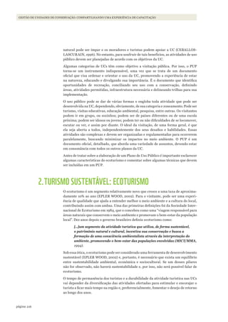 216página
GESTÃO DE UNIDADES DE CONSERVAÇÃO: COMPARTILHANDO UMA EXPERIÊNCIA DE CAPACITAÇÃO
natural pode ser ímpar e os moradores e turistas podem apoiar a UC (CEBALLOS-
LASCURAIN, 1996). No entanto, para usufruir de tais benefícios, as atividades de uso
público devem ser planejadas de acordo com os objetivos da UC.
Algumas categorias de UCs têm como objetivo a visitação pública. Por isso, o PUP
torna-se um instrumento indispensável, uma vez que se trata de um documento
oficial que visa ordenar e orientar o uso da UC, promovendo a experiência de estar
na natureza, educando e divulgando sua importância. É o documento que identifica
oportunidades de recreação, conciliando seu uso com a conservação, definindo
áreas, atividades permitidas, infraestrutura necessária e delineando trilhas para sua
implementação.
O uso público pode se dar de várias formas e engloba toda atividade que pode ser
desenvolvida na UC, dependendo, obviamente, de sua categoria e zoneamento. Pode ser
turismo, visitas educativas, educação ambiental, pesquisa, entre outras. Os visitantes
podem ir em grupo, ou sozinhos; podem ser de países diferentes ou de uma escola
próxima; podem ser idosos ou jovens; podem ter ou não dificuldades de se locomover,
escutar ou ver, e assim por diante. O ideal da visitação, de uma forma geral, é que
ela seja aberta a todos, independentemente dos seus desafios e habilidades. Essas
atividades são complexas e devem ser organizadas e regulamentadas para ocorrerem
paralelamente, buscando minimizar os impactos no meio ambiente. O PUP é um
documento oficial, detalhado, que aborda uma variedade de assuntos, devendo estar
em consonância com todos os outros planos da UC.
Antes de tratar sobre a elaboração de um Plano de Uso Público é importante esclarecer
algumas características do ecoturismo e comentar sobre algumas técnicas que devem
ser incluídas em um PUP.
2.TURISMO SUSTENTÁVEL: ECOTURISMO
O ecoturismo é um segmento relativamente novo que cresce a uma taxa de aproxima-
damente 10% ao ano (EPLER WOOD, 2002). Para o visitante, pode ser uma experi-
ência de qualidade que ajuda a entender melhor o meio ambiente e a cultura do local,
contribuindo assim com ambas. Uma das primeiras definições foi da Sociedade Inter-
nacional de Ecoturismo em 1984, que o concebeu como uma “viagem responsável para
áreas naturais que conservem o meio ambiente e promovam o bem-estar da população
local”. Dez anos depois o governo brasileiro definiu ecoturismo como:
[…]um segmento da atividade turística que utiliza, de forma sustentável,
o patrimônio natural e cultural, incentiva sua conservação e busca a
formação de uma consciência ambientalista através da interpretação do
ambiente, promovendo o bem-estar das populações envolvidas (MICT/MMA,
1994).
Sob essa ótica, o ecoturismo pode ser considerado uma ferramenta de desenvolvimento
sustentável (EPLER WOOD, 2002) e, portanto, é necessário que exista um equilíbrio
entre sustentabilidade ambiental, econômica e sociocultural. Se um desses pilares
não for observado, não haverá sustentabilidade e, por isso, não será possível falar de
ecoturismo.
O tempo de permanência dos turistas e a durabilidade da atividade turística nas UCs
vai depender da diversificação das atividades ofertadas para estimular e encorajar o
turista a ficar mais tempo na região e, preferencialmente, fomentar o desejo de retorno
ao longo dos anos.
WWF_CursosUC.indb 216 31/08/2012 17:21:43
 