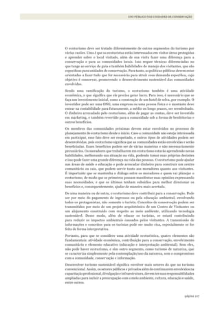 217página
USO PÚBLICO NAS UNIDADES DE CONSERVAÇÃO
O ecoturismo deve ser tratado diferentemente de outros segmentos do turismo por
várias razões. Uma é que os ecoturistas estão interessados em visitar áreas protegidas
e aprender sobre o local visitado, além de sua visita fazer uma diferença para a
conservação e para as comunidades locais. Isso requer técnicas diferenciadas no
que tange ao serviço de guia e também habilidades de manejo dos visitantes, que são
específicas para unidades de conservação. Para tanto, as políticas públicas devem estar
orientadas a fazer tudo que for necessário para atrair essa demanda específica, cujo
objetivo é conservar, promovendo o desenvolvimento sustentável das comunidades
envolvidas.
Sendo uma ramificação do turismo, o ecoturismo também é uma atividade
econômica, o que significa que ele precisa gerar lucro. Para isso, é necessário que se
faça um investimento inicial, como a construção de um hotel de selva, por exemplo. O
investidor pode ser uma ONG, uma empresa ou uma pessoa física e o montante deve
entrar na contabilidade para futuramente, a médio ou longo prazos, ser reembolsado.
O dinheiro arrecadado pelo ecoturismo, além de pagar as contas, deve ser investido
em marketing, e também revertido para a comunidade sob a forma de benfeitorias e
outros benefícios.
Os membros das comunidades próximas devem estar envolvidos no processo de
planejamento do ecoturismo desde o início. Caso a comunidade não esteja interessada
em participar, esse fato deve ser respeitado, e outros tipos de atividades podem ser
desenvolvidas, pois ecoturismo significa que as comunidades estão envolvidas e serão
beneficiadas. Esses benefícios podem ser de várias maneiras e não necessariamente
pecuniários. Os moradores que trabalharem em ecoturismo estarão aprendendo novas
habilidades, melhorando sua situação na vida, podendo tomar suas próprias decisões
e isso pode fazer uma grande diferença na vida das pessoas. O ecoturismo pode ajudar
nas áreas de saúde e educação e pode arrecadar dinheiro para construir um centro
comunitário ou cais, que podem servir tanto aos moradores quanto aos visitantes.
É importante que se mantenha o diálogo entre os moradores e quem vai planejar o
ecoturismo, de modo que os primeiros possam manifestar suas opiniões expressando
suas necessidades, e que os últimos tenham subsídios para melhor direcionar os
benefícios e, consequentemente, ajudar de maneira mais acertada.
De uma maneira ou de outra, o ecoturismo deve contribuir para a conservação. Pode
ser por meio do pagamento de ingressos ou pela educação ambiental, envolvendo
todos os protagonistas, não somente o turista. Conceitos de conservação podem ser
transmitidos por meio de um projeto arquitetônico de um Centro de Visitantes ou
um alojamento construído com respeito ao meio ambiente, utilizando tecnologia
sustentável. Desse modo, além de educar os turistas, se estará contribuindo
para reduzir os impactos ambientais causados pelos visitantes. A transmissão de
informações e conceitos para os turistas pode ser muito rica, especialmente se for
feita de forma interpretativa.
Portanto, para que se considere uma atividade ecoturística, quatro elementos são
fundamentais: atividade econômica, contribuição para a conservação, envolvimento
comunitário e elemento educativo (educação e interpretação ambiental). Sem eles,
não pode haver ecoturismo, e sim outro segmento, como turismo de natureza, que
se caracteriza simplesmente pela contemplação/uso da natureza, sem o compromisso
com a comunidade, conservação e informação.
Desenvolver turismo sustentável significa envolver mais setores do que no turismo
convencional. Assim, os setores públicos e privados além de continuarem envolvidos na
capacitaçãoprofissional,divulgaçãoeinfraestrutura,devemtersuasresponsabilidades
ampliadas para incluir a preocupação com o meio ambiente, cultura, educação e saúde,
entre outros.
WWF_CursosUC.indb 217 31/08/2012 17:21:43
 