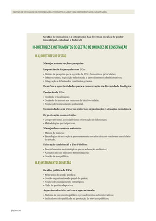 20página
Gestão de unidades de conservação: coMpartilhando uMa experiência de capacitação
Gestão de mosaicos e a integração das diversas escalas de poder
(municipal, estadual e federal)
III-DIRETRIZES E INSTRUMENTOS DE GESTÃO DE UNIDADES DE CONSERVAÇÃO
III.A) DIRETRIZES DE GESTÃO
Manejo, conservação e pesquisa
Importância da pesquisa em UCs:
•	Linhas de pesquisa para a gestão de UCs: demandas e prioridades;
•	Infraestrutura, legislação relacionada e procedimentos administrativos;
•	Integração e difusão dos resultados gerados.
Desafios e oportunidades para a conservação da diversidade biológica
Proteção de UCs:
•	Controle e fiscalização;
•	Controle do acesso aos recursos de biodiversidade;
•	Noções de licenciamento ambiental.
Comunidades em UCs e no entorno: organização e situação econômica
Organização comunitária:
•	Cooperativismo, associativismo e formação de lideranças;
•	Metodologias participativas.
Manejo dos recursos naturais:
•	Planos de manejo;
•	Tecnologias de extração e processamento: estudos de caso conforme a realidade
do estado.
Educação Ambiental e Uso Público:
•	Procedimentos metodológicos para a educação ambiental;
•	Aspectos do uso público e terceirizações;
•	Gestão de uso público.
III.B) INSTRUMENTOS DE GESTÃO
Gestão pública de UCs:
•	Princípios de gestão pública;
•	Gestão organizacional e papel do gestor;
•	Noções de planejamento estratégico;
•	Ciclo de gestão adaptativa.
Aspectos administrativos e operacionais:
•	Sistema de orçamento público e procedimentos administrativos;
•	Indicadores de qualidade na prestação de serviços públicos;
WWF_CursosUC.indb 20 31/08/2012 17:20:11
 