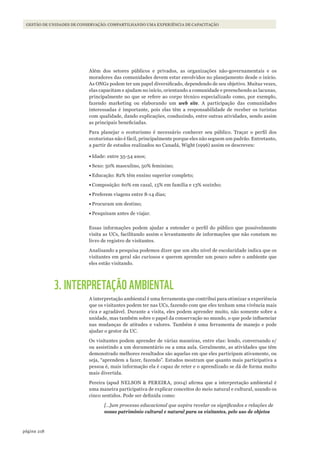 218página
GESTÃO DE UNIDADES DE CONSERVAÇÃO: COMPARTILHANDO UMA EXPERIÊNCIA DE CAPACITAÇÃO
Além dos setores públicos e privados, as organizações não-governamentais e os
moradores das comunidades devem estar envolvidos no planejamento desde o início.
As ONGs podem ter um papel diversificado, dependendo de seu objetivo. Muitas vezes,
elas capacitam e ajudam no início, orientando a comunidade e preenchendo as lacunas,
principalmente no que se refere ao corpo técnico especializado como, por exemplo,
fazendo marketing ou elaborando um web site. A participação das comunidades
interessadas é importante, pois elas têm a responsabilidade de receber os turistas
com qualidade, dando explicações, conduzindo, entre outras atividades, sendo assim
as principais beneficiadas.
Para planejar o ecoturismo é necessário conhecer seu público. Traçar o perfil dos
ecoturistas não é fácil, principalmente porque eles não seguem um padrão. Entretanto,
a partir de estudos realizados no Canadá, Wight (1996) assim os descreveu:
•	Idade: entre 35-54 anos;
•	Sexo: 50% masculino, 50% feminino;
•	Educação: 82% têm ensino superior completo;
•	Composição: 60% em casal, 15% em família e 13% sozinho;
•	Preferem viagens entre 8-14 dias;
•	Procuram um destino;
•	Pesquisam antes de viajar.
Essas informações podem ajudar a entender o perfil do público que possivelmente
visita as UCs, facilitando assim o levantamento de informações que não constam no
livro de registro de visitantes.
Analisando a pesquisa podemos dizer que um alto nível de escolaridade indica que os
visitantes em geral são curiosos e querem aprender um pouco sobre o ambiente que
eles estão visitando.
3. INTERPRETAÇÃO AMBIENTAL
A interpretação ambiental é uma ferramenta que contribui para otimizar a experiência
que os visitantes podem ter nas UCs, fazendo com que eles tenham uma vivência mais
rica e agradável. Durante a visita, eles podem aprender muito, não somente sobre a
unidade, mas também sobre o papel da conservação no mundo, o que pode influenciar
nas mudanças de atitudes e valores. Também é uma ferramenta de manejo e pode
ajudar o gestor da UC.
Os visitantes podem aprender de várias maneiras, entre elas: lendo, conversando e/
ou assistindo a um documentário ou a uma aula. Geralmente, as atividades que têm
demonstrado melhores resultados são aquelas em que eles participam ativamente, ou
seja, “aprendem a fazer, fazendo”. Estudos mostram que quanto mais participativa a
pessoa é, mais informação ela é capaz de reter e o aprendizado se dá de forma muito
mais divertida.
Pereira (apud NELSON & PEREIRA, 2004) afirma que a interpretação ambiental é
uma maneira participativa de explicar conceitos do meio natural e cultural, usando os
cinco sentidos. Pode ser definida como:
[…]um processo educacional que aspira revelar os significados e relações de
nosso patrimônio cultural e natural para os visitantes, pelo uso de objetos
WWF_CursosUC.indb 218 31/08/2012 17:21:43
 