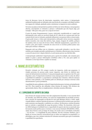 220página
GESTÃO DE UNIDADES DE CONSERVAÇÃO: COMPARTILHANDO UMA EXPERIÊNCIA DE CAPACITAÇÃO
áreas de descanso, torres de observação, exposições, entre outros. A interpretação
ambiental também pode ser utilizada como uma forma de se manejar a atividade turística
nos espaços de visitação, ajudando assim a minimizar os impactos no meio ambiente.
Os textos nas placas interpretativas podem ser feitos em vários idiomas, com perguntas
abertas, encorajando os visitantes a pensar e solicitando que eles façam algo, por
exemplo, “olhe para cima, para ver a copa de árvores”.
O guia do grupo frequentemente é pouco valorizado considerando-se o papel que
desempenha, pois, pode ser um forte aliado da UC, além de ser a pessoa que está em
contato direto com os visitantes, podendo influenciar o seu pensar sobre a conservação.
O guia pode tornar a visita mais interpretativa utilizando vários recursos enquanto
ilustra conceitos, tais como fita métrica, lupa, mapas, imagens de satélite, pedaços
de madeira, breu ou casca de árvores e fotos. Faltando equipamento, o guia deve ser
criativo, pois, para medir o tamanho de uma árvore os turistas podem juntar suas
mãos para estimar o diâmetro.
Enquanto está nas trilhas com os visitantes, o guia pode estimular o uso dos cinco
sentidos, por exemplo, parando e pedindo para os visitantes, olharem para cima, tocarem
a casca de uma árvore e depois cheirá-la, ou até mesmo provar um chá feito dela.
A interpretação ambiental é importante para o gestor da unidade, não somente para
ajudar os guias a passar informações científicas sobre a UC, mas para ajudar os
visitantes a criar laços fortes e ajudar no manejo.
4. MANEJO ECOTURÍSTICO
Permitir visitação em UCs sempre resulta em impactos, ainda que pequenos. A
simples presença de pessoas pode causar impactos, seja direto ou indireto (por
causa da infraestrutura turística) e é uma preocupação para os gestores das UCs, por
degradar a área. É importante monitorar essas ameaças para intervir antes de afetar
a qualidade do ambiente e a experiência e satisfação dos visitantes. Além de ameaças
internas como poluição, a UC também pode ser afetada por ameaças externas como
desmatamento e pesca predatória.
Aqualidadedomeioambienteeculturaléimportantíssimaparaoturismo,principalmente
nas UCs. Para mantê-la, são utilizadas várias técnicas de manejo. Três técnicas são
apresentadas abaixo. Elas se complementam e abordam assuntos diferentes.
4.1. CAPACIDADE DE SUPORTE OU CARGA
Essa técnica de manejo turístico tem sido amplamente discutida e é um conceito fácil
de entender, mas difícil de utilizar, em razão da complexidade da atividade turística.
Esse conceito foi empregado na década de 1970 pela Biologia (HALL e LEW, 1998),
visando definir o número máximo de pessoas e a infraestrutura turística que uma área
pode sustentar sem degradar o ambiente ou a cultura. Na literatura, existem fórmulas
para se calcular a capacidade de carga das praias e trilhas. Na Amazônia, talvez por
ser difícil adequar à realidade local, a capacidade de suporte não tem se mostrado uma
ferramenta muito prática para o turismo e com sucesso limitado (WEARING e NEIL,
1999). Essa técnica varia ao longo do tempo, de acordo com as atividades realizadas
– uso da área – e a fragilidade do meio ambiente. Há três vertentes: biofísica, que é
ligada ao recurso natural; sociocultural que se refere aos impactos na população; e a
psicológica, que visa o número máximo de visitantes necessário para que se mantenha
a qualidade da experiência.
WWF_CursosUC.indb 220 31/08/2012 17:21:43
 