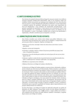 221página
USO PÚBLICO NAS UNIDADES DE CONSERVAÇÃO
4.2 LIMITES DE MUDANÇAS ACEITÁVEIS
Essa técnica de manejo foi desenvolvida ao longo dos anos para manter e/ou melhorar
situações desejadas (CEBALLOS-LASCURÁIN, 1996). É um arcabouço amplo que
estabelece limites mensuráveis nas mudanças das condições das UCs. Esse processo
tem nove passos e começa identificando indicadores ambientais e sociais importantes
e estabelece padrões de qualidade. Indicadores dos pontos mais importantes do
local são identificados e suas condições são monitoradas periodicamente, o que
garante a qualidade da experiência e o meio natural e/ou sociocultural. O foco é nos
padrões desejados. Se o resultado do monitoramento mostra um declínio em um
dos indicadores, a razão é investigada, medidas para corrigi-lo são identificadas e
implantadas, voltando a monitorar para acompanhar a correção.
4.3. ADMINISTRAÇÃO DOS IMPACTOS DOS VISITANTES
Essa técnica reconhece que existem outros fatores que podem influenciar o uso,
fornecendo várias ferramentas para o gestor da UC modificar o comportamento das
pessoas para reduzir os impactos. Algumas estratégias são:
•	Reduzir o uso da área: encorajar visitas em outras áreas e/ou tornar o acesso
mais difícil;
•	Regular o acesso por transporte;
•	Controlar a visitação: reduzir o número de pessoas permitido por grupo, bem
como a frequência dos grupos;
•	Aumentar a taxa de entrada para usuários em certas épocas de ano ou em certos
lugares da UC;
•	Informar: explicar a razão de não ser possível entrar em uma determinada área;
pedir a colaboração dos visitantes explicando o uso apropriado;
•	Modificar as expectativas dos visitantes;
•	Elaborar Diretrizes ou Código de Conduta e distribuí-los.
As Diretrizes ou Código de Conduta ajudam a conservar áreas, solicitando a colabora-
ção do visitante em certos locais pré-determinados. Podem aumentar a consciência e
maximizar benefícios econômicos que ajudem a reduzir os impactos também por meio
de orientações. Tanto um quanto outro podem ser direcionados para públicos diferen-
tes, sejam eles agências de viagens, tripulantes de barco ou visitantes. Às vezes, eles
não têm experiência em áreas naturais e não sabem o que é um comportamento acei-
tável. Ambos podem ser feitos em vários formatos (placas ou folhetos de bolso) e dis-
tribuídos em lugares estratégicos, tais como centros de visitantes, hotéis, locadoras,
guias de viagem e qualquer publicação da UC. Normalmente, não possuem mais do
que 10 itens, selecionados entre os mais importantes, de linguagem simples e positiva,
educando e, ao mesmo tempo, focando os aspectos ecológicos, sociais e econômicos.
Atualmente, para se garantir a qualidade da visitação, alguns empreendimentos e/ou
parques adotam formas de certificá-los.
No baixo Rio Negro, um Código de Conduta foi elaborado utilizando um padrão do
Ministério de Meio Ambiente. Foram feitas versões em dois idiomas (português e
inglês) em ação participativa com o trade turístico e órgãos públicos de turismo e
meio ambiente das três esferas do poder (federal, estadual e municipal). A seguinte
figura mostra esse Código de Conduta.
WWF_CursosUC.indb 221 31/08/2012 17:21:44
 
