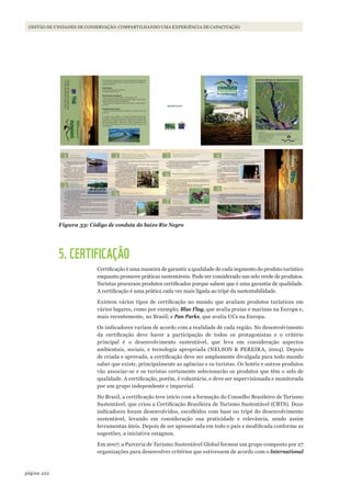 222página
GESTÃO DE UNIDADES DE CONSERVAÇÃO: COMPARTILHANDO UMA EXPERIÊNCIA DE CAPACITAÇÃO
Figura 33: Código de conduta do baixo Rio Negro
5. CERTIFICAÇÃO
Certificação é uma maneira de garantir a qualidade de cada segmento do produto turístico
enquanto promove práticas sustentáveis. Pode ser considerado um selo verde de produtos.
Turistas procuram produtos certificados porque sabem que é uma garantia de qualidade.
A certificação é uma prática cada vez mais ligada ao tripé da sustentabilidade.
Existem vários tipos de certificação no mundo que avaliam produtos turísticos em
vários lugares, como por exemplo: Blue Flag, que avalia praias e marinas na Europa e,
mais recentemente, no Brasil; e Pan Parks, que avalia UCs na Europa.
Os indicadores variam de acordo com a realidade de cada região. No desenvolvimento
da certificação deve haver a participação de todos os protagonistas e o critério
principal é o desenvolvimento sustentável, que leva em consideração aspectos
ambientais, sociais, e tecnologia apropriada (NELSON & PEREIRA, 2004). Depois
de criada e aprovada, a certificação deve ser amplamente divulgada para todo mundo
saber que existe, principalmente as agências e os turistas. Os hotéis e outros produtos
vão associar-se e os turistas certamente selecionarão os produtos que têm o selo de
qualidade. A certificação, porém, é voluntária, e deve ser supervisionada e monitorada
por um grupo independente e imparcial.
No Brasil, a certificação teve início com a formação do Conselho Brasileiro de Turismo
Sustentável, que criou a Certificação Brasileira de Turismo Sustentável (CBTS). Doze
indicadores foram desenvolvidos, escolhidos com base no tripé do desenvolvimento
sustentável, levando em consideração sua praticidade e relevância, sendo assim
ferramentas úteis. Depois de ser apresentada em todo o país e modificada conforme as
sugestões, a iniciativa estagnou.
Em 2007, a Parceria de Turismo Sustentável Global formou um grupo composto por 27
organizações para desenvolver critérios que estivessem de acordo com o International
WWF_CursosUC.indb 222 31/08/2012 17:21:44
 