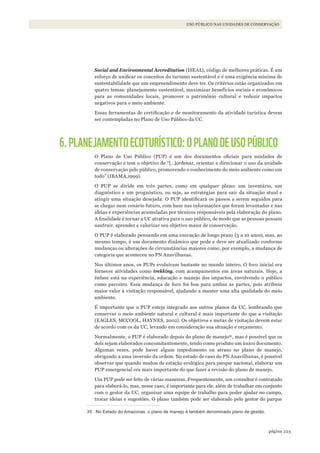 223página
USO PÚBLICO NAS UNIDADES DE CONSERVAÇÃO
Social and Environmental Accreditation (ISEAL), código de melhores práticas. É um
esforço de unificar os conceitos do turismo sustentável e é uma exigência mínima de
sustentabilidade que um empreendimento deve ter. Os critérios estão organizados em
quatro temas: planejamento sustentável, maximizar benefícios sociais e econômicos
para as comunidades locais, promover o patrimônio cultural e reduzir impactos
negativos para o meio ambiente.
Essas ferramentas de certificação e de monitoramento da atividade turística devem
ser contempladas no Plano de Uso Público da UC.
6.PLANEJAMENTOECOTURÍSTICO:OPLANODEUSOPÚBLICO
O Plano de Uso Público (PUP) é um dos documentos oficiais para unidades de
conservação e tem o objetivo de “[…]ordenar, orientar e direcionar o uso da unidade
de conservação pelo público, promovendo o conhecimento do meio ambiente como um
todo” (IBAMA,1999).
O PUP se divide em três partes, como em qualquer plano: um inventário, um
diagnóstico e um prognóstico, ou seja, as estratégias para sair da situação atual e
atingir uma situação desejada. O PUP identificará os passos a serem seguidos para
se chegar num cenário futuro, com base nas informações que foram levantadas e nas
ideias e experiências acumuladas por técnicos responsáveis pela elaboração do plano.
A finalidade é tornar a UC atrativa para o uso público, de modo que as pessoas possam
usufruir, aprender e valorizar seu objetivo maior de conservação.
O PUP é elaborado pensando em uma execução de longo prazo (5 a 10 anos), mas, ao
mesmo tempo, é um documento dinâmico que pode e deve ser atualizado conforme
mudanças ou alterações de circunstâncias maiores como, por exemplo, a mudança de
categoria que aconteceu no PN Anavilhanas.
Nos últimos anos, os PUPs evoluíram bastante no mundo inteiro. O foco inicial era
fornecer atividades como trekking, com acampamentos em áreas naturais. Hoje, a
ênfase está na experiência, educação e manejo dos impactos, envolvendo o público
como parceiro. Essa mudança de foco foi boa para ambas as partes, pois atribuiu
maior valor à visitação responsável, ajudando a manter uma alta qualidade do meio
ambiente.
É importante que o PUP esteja integrado aos outros planos da UC, lembrando que
conservar o meio ambiente natural e cultural é mais importante do que a visitação
(EAGLES, MCCOOL, HAYNES, 2002). Os objetivos e metas de visitação devem estar
de acordo com os da UC, levando em consideração sua situação e orçamento.
Normalmente, o PUP é elaborado depois do plano de manejo35
, mas é possível que os
dois sejam elaborados concomitantemente, tendo como produto um único documento.
Algumas vezes, pode haver algum impedimento ou atraso no plano de manejo,
obrigando a uma inversão da ordem. No estudo de caso do PN Anavilhanas, é possível
observar que quando mudou de estação ecológica para parque nacional, elaborar um
PUP emergencial era mais importante do que fazer a revisão do plano de manejo.
Um PUP pode ser feito de várias maneiras. Frequentemente, um consultor é contratado
para elaborá-lo, mas, nesse caso, é importante para ele, além de trabalhar em conjunto
com o gestor da UC, organizar uma equipe de trabalho para poder ajudar no campo,
trocar ideias e sugestões. O plano também pode ser elaborado pelo gestor do parque
35 No Estado do Amazonas, o plano de manejo é também denominado plano de gestão.
WWF_CursosUC.indb 223 31/08/2012 17:21:44
 