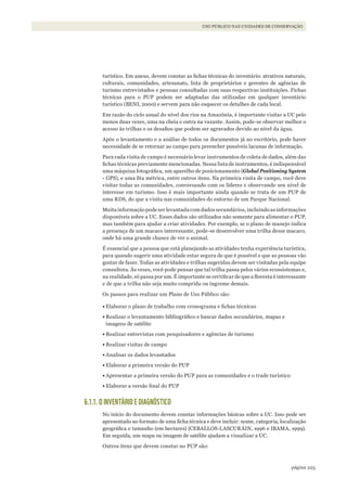 225página
USO PÚBLICO NAS UNIDADES DE CONSERVAÇÃO
turístico. Em anexo, devem constar as fichas técnicas do inventário: atrativos naturais,
culturais, comunidades, artesanato, lista de proprietários e gerentes de agências de
turismo entrevistados e pessoas consultadas com suas respectivas instituições. Fichas
técnicas para o PUP podem ser adaptadas das utilizadas em qualquer inventário
turístico (BENI, 2000) e servem para não esquecer os detalhes de cada local.
Em razão do ciclo anual do nível dos rios na Amazônia, é importante visitar a UC pelo
menos duas vezes, uma na cheia e outra na vazante. Assim, pode-se observar melhor o
acesso às trilhas e os desafios que podem ser agravados devido ao nível da água.
Após o levantamento e a análise de todos os documentos já no escritório, pode haver
necessidade de se retornar ao campo para preencher possíveis lacunas de informação.
Para cada visita de campo é necessário levar instrumentos de coleta de dados, além das
fichas técnicas previamente mencionadas. Nessa lista de instrumentos, é indispensável
uma máquina fotográfica, um aparelho de posicionamento (Global Positioning System
- GPS), e uma fita métrica, entre outros itens. Na primeira visita de campo, você deve
visitar todas as comunidades, conversando com os líderes e observando seu nível de
interesse em turismo. Isso é mais importante ainda quando se trata de um PUP de
uma RDS, do que a visita nas comunidades do entorno de um Parque Nacional.
Muita informação pode ser levantada com dados secundários,incluindo as informações
disponíveis sobre a UC. Esses dados são utilizados não somente para alimentar o PUP,
mas também para ajudar a criar atividades. Por exemplo, se o plano de manejo indica
a presença de um macaco interessante, pode-se desenvolver uma trilha desse macaco,
onde há uma grande chance de ver o animal.
É essencial que a pessoa que está planejando as atividades tenha experiência turística,
para quando sugerir uma atividade estar segura de que é possível e que as pessoas vão
gostar de fazer. Todas as atividades e trilhas sugeridas devem ser visitadas pela equipe
consultora. Às vezes, você pode pensar que tal trilha passa pelos vários ecossistemas e,
na realidade, só passa por um. É importante se certificar de que a floresta é interessante
e de que a trilha não seja muito comprida ou íngreme demais.
Os passos para realizar um Plano de Uso Público são:
•	Elaborar o plano de trabalho com cronograma e fichas técnicas
•	Realizar o levantamento bibliográfico e buscar dados secundários, mapas e
imagens de satélite
•	Realizar entrevistas com pesquisadores e agências de turismo
•	Realizar visitas de campo
•	Analisar os dados levantados
•	Elaborar a primeira versão do PUP
•	Apresentar a primeira versão do PUP para as comunidades e o trade turístico
•	Elaborar a versão final do PUP
6.1.1. O INVENTÁRIO E DIAGNÓSTICO
No início do documento devem constar informações básicas sobre a UC. Isso pode ser
apresentado no formato de uma ficha técnica e deve incluir: nome, categoria, localização
geográfica e tamanho (em hectares) (CEBALLOS-LASCURÁIN, 1996 e IBAMA, 1999).
Em seguida, um mapa ou imagem de satélite ajudam a visualizar a UC.
Outros itens que devem constar no PUP são:
WWF_CursosUC.indb 225 31/08/2012 17:21:45
 