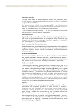 226página
GESTÃO DE UNIDADES DE CONSERVAÇÃO: COMPARTILHANDO UMA EXPERIÊNCIA DE CAPACITAÇÃO
Acesso e transporte
As vias de acesso podem ser terrestre, fluvial ou aérea ou uma combinação dessas.
Verifique também se há espaço para um hidroavião pousar e decolar e/ou uma clareira
para pouso de um helicóptero.
Deve-se documentar os meios de acesso e transporte público e particular atualmente
utilizados, mas também é necessário pensar criativamente nos tipos de veículos que
podem ser utilizados no futuro, por exemplo, barcos mais potentes.
A distância entre a cidade mais próxima e a UC deve ser documentada, com o tempo
de deslocamento e o custo de cada tipo de transporte.
Pontos de entrada
Ospontosdeentradadevemserdocumentadoseclassificadosemprincipalealternativos.
Pode ser que não haja pontos alternativos, ou seja, que exista apenas uma entrada. Essa
situação deve ser ilustrada com uma imagem de satélite ou mapa. Esse é o caso da RDS
Tupé, que é rodeada por dois rios e um igarapé.
Recursos naturais, culturais e históricos
Muita informação sobre os recursos naturais, culturais e históricos pode ser fornecida
pelo plano de manejo. Uma breve descrição deve incluir informações geográficas, tais
como clima, hidrologia, geologia, tipos de solo e vegetação, incluindo tudo que possa
ter interesse turístico.
Infraestrutura existente
O turista exige um mínimo de infraestrutura. É necessário documentar a existência
dela, com sua localização e sua condição de uso. É importante listar por exemplo, a
existência de cais, banheiros, escritório, parques, estacionamento, circulação interna,
pista de pouso, torres de observação, pousadas, acampamentos e restaurantes.
Perfil	dos	visitantes
É importante saber para quem estamos planejando e, por isso, cada UC deve ter um
livro de registro onde o perfil dos visitantes atuais seja pesquisado. Se não tiver,
pode procurar o perfil no órgão de turismo municipal ou estadual. O ideal é que as
informações sobre o visitante incluam, além do gênero, idade, procedência, profissão,
renda anual ou mensal, e também como eles tomaram conhecimento da UC, o tempo
de permanência, atividades que eles gostam de participar, quanto gastam com cada
viagem e o seu nível de satisfação depois da visita (CEBALLOS-LASCURÁIN, 1996).
Se a UC tiver um fluxo significativo de visitantes, pode-se elaborar um questionário
com o objetivo de coletar dados e sugestões dos visitantes em relação a atividades ou
infraestrutura que eles gostariam que a UC disponibilizasse.
Ingresso
Documente qualquer tarifa existente para entrar na UC, incluindo o valor e o
procedimento para pagamento (no banco, no boleto bancário, na entrada). É
interessante notar se há diferença de valor para visitantes locais e estrangeiros. Se for
recomendar a cobrança de alguma taxa, é bom lembrar que em troca do pagamento
de um ingresso o visitante deve receber algo: um lugar espetacular, um centro de
visitantes, trilhas sinalizadas ou, pelo menos, um lugar limpo.
Se existir uma taxa, deve-se documentar como o dinheiro arrecadado é utilizado e
para quais fins. Se não existir, é uma oportunidade para sugerir uma forma justa
de distribuí-lo. Veja no Quadro 22 a distribuição do dinheiro arrecadado no Parque
Nacional de Galápagos, no Equador.
WWF_CursosUC.indb 226 31/08/2012 17:21:45
 
