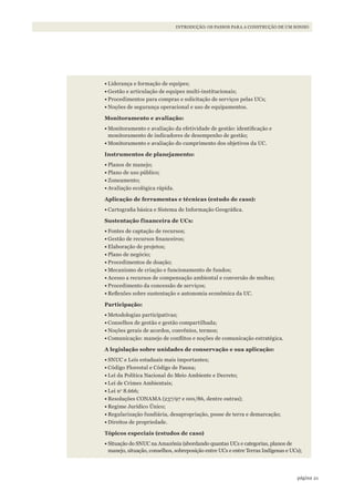 21página
INTRODUÇÃO: OS PASSOS PARA A CONSTRUÇÃO DE UM SONHO
•	Liderança e formação de equipes;
•	Gestão e articulação de equipes multi-institucionais;
•	Procedimentos para compras e solicitação de serviços pelas UCs;
•	Noções de segurança operacional e uso de equipamentos.
Monitoramento e avaliação:
•	Monitoramento e avaliação da efetividade de gestão: identificação e
monitoramento de indicadores de desempenho de gestão;
•	Monitoramento e avaliação do cumprimento dos objetivos da UC.
Instrumentos de planejamento:
•	Planos de manejo;
•	Plano de uso público;
•	Zoneamento;
•	Avaliação ecológica rápida.
Aplicação de ferramentas e técnicas (estudo de caso):
•	Cartografia básica e Sistema de Informação Geográfica.
Sustentação financeira de UCs:
•	Fontes de captação de recursos;
•	Gestão de recursos financeiros;
•	Elaboração de projetos;
•	Plano de negócio;
•	Procedimentos de doação;
•	Mecanismo de criação e funcionamento de fundos;
•	Acesso a recursos de compensação ambiental e conversão de multas;
•	Procedimento da concessão de serviços;
•	Reflexões sobre sustentação e autonomia econômica da UC.
Participação:
•	Metodologias participativas;
•	Conselhos de gestão e gestão compartilhada;
•	Noções gerais de acordos, convênios, termos;
•	Comunicação: manejo de conflitos e noções de comunicação estratégica.
A legislação sobre unidades de conservação e sua aplicação:
•	SNUC e Leis estaduais mais importantes;
•	Código Florestal e Código de Fauna;
•	Lei da Política Nacional do Meio Ambiente e Decreto;
•	Lei de Crimes Ambientais;
•	Lei no
8.666;
•	Resoluções CONAMA (237/97 e 001/86, dentre outras);
•	Regime Jurídico Único;
•	Regularização fundiária, desapropriação, posse de terra e demarcação;
•	Direitos de propriedade.
Tópicos especiais (estudos de caso)
•	Situação do SNUC na Amazônia (abordando quantas UCs e categorias, planos de
manejo, situação, conselhos, sobreposição entre UCs e entre Terras Indígenas e UCs);
WWF_CursosUC.indb 21 31/08/2012 17:20:11
 