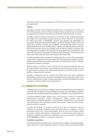 228página
GESTÃO DE UNIDADES DE CONSERVAÇÃO: COMPARTILHANDO UMA EXPERIÊNCIA DE CAPACITAÇÃO
suficientes? Como é feita a fiscalização na UC? É suficiente? De que forma os fiscais
são capacitados?
Trilhas
Caminhar em trilhas é uma atividade indispensável na experiência de visitação das
UCs. Primeiramente, anote as trilhas existentes. Podem ser trilhas que os moradores
ou pesquisadores utilizam. Elas podem ser facilmente modificadas para o turismo.
As trilhas podem ser lineares, circulares ou em formato de oito. Trilhas não-lineares
são sempre mais interessantes porque passam por áreas diferentes. É interessante
ter trilhas para todas as habilidades, inclusive para pessoas com dificuldades de
locomoção. No Parque Nacional de Everglades, na Flórida (Estados Unidos), existe uma
trilha curta, próxima à entrada, que é asfaltada. Isso permite que todas as pessoas,
independentemente de suas condições físicas, tenham uma conexão próxima à floresta.
Não necessariamente tem que ser asfaltada, pode ser feita de madeira e suspensa, com
solo compactado ou qualquer outro material, em consonância com a realidade local. Por
outro lado, há pessoas que gostam de caminhar longas distâncias e é bom planejar pelo
menos uma trilha maior que tenha uma atração como destino final.
As trilhas também podem ser guiadas ou autoguiadas. No caso das trilhas autoguiadas
na Amazônia, é importante que elas estejam bem sinalizadas para ninguém se perder.
Trilhas autoguiadas devem ter placas informativas e interpretativas para os visitantes
aprenderem enquanto caminham.
Além de placas, as trilhas, às vezes, precisam de um local para descanso (no caso
de trilhas longas), uma escada, ou uma ponte para atravessar um córrego. No caso
de intervenções no decorrer da trilha também podem ser utilizadas fotos, a fim de
facilitar a compreensão do visitante.
Também é importante que na cabeceira da trilha exista uma placa explicativa
informando os pontos mais interessantes ao longo do percurso (árvores, pedras, entre
outros), a distância percorrida, o tempo aproximado, o grau de dificuldade e um croqui
que ajude a visualizar melhor essas características.
6.1.2. PROGNÓSTICO: AS ESTRATÉGIAS
A última parte de um PUP são as estratégias, que vão recomendar passos para chegar até
a situação ideal ou desejada. Essas estratégias vão incluir novas atividades recreativas,
sugerindo outras medidas apropriadas que ajudem a vislumbrar as necessidades futuras.
As novas propostas podem incluir novas vias de acesso e meios de transporte;
infraestrutura necessária (centro interpretativo, trilhas, pontes, torres de
observação); e atividades sugeridas e sua localização. Também deve se recomendar
nova sinalização, tanto informativa quanto interpretativa. Material promocional e
educativo pode ser sugerido.
O Centro de Visitação é o cartão de visita da UC e deve ser acessível a todos os
visitantes. É um ponto obrigatório para todo mundo parar, se registrar e receber
informações sobre a UC e suas oportunidades. Deve ter um livro de registro, painel
de notícias, painéis informativos e interpretativos. A infraestrutura deve dispor de
banheiros, auditório para palestras e seminários, área para exposições, lanchonete,
loja de souvenirs, escritório e, se possível, alojamento.
Atividades sugeridas
As atividades potenciais podem variar de caminhadas, escaladas, contemplação, pique-
niques, percursos a remo, fotografias, pinturas e outras, desde que sejam permitidas
WWF_CursosUC.indb 228 31/08/2012 17:21:45
 