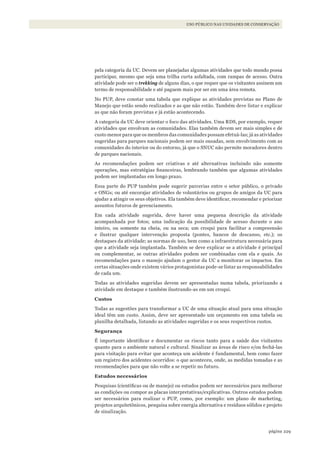 229página
USO PÚBLICO NAS UNIDADES DE CONSERVAÇÃO
pela categoria da UC. Devem ser planejadas algumas atividades que todo mundo possa
participar, mesmo que seja uma trilha curta asfaltada, com rampas de acesso. Outra
atividade pode ser o trekking de alguns dias, o que requer que os visitantes assinem um
termo de responsabilidade e até paguem mais por ser em uma área remota.
No PUP, deve constar uma tabela que explique as atividades previstas no Plano de
Manejo que estão sendo realizados e as que não estão. Também deve listar e explicar
as que não foram previstas e já estão acontecendo.
A categoria da UC deve orientar o foco das atividades. Uma RDS, por exemplo, requer
atividades que envolvam as comunidades. Elas também devem ser mais simples e de
custo menor para que os membros das comunidades possam efetuá-las; já as atividades
sugeridas para parques nacionais podem ser mais ousadas, sem envolvimento com as
comunidades do interior ou do entorno, já que o SNUC não permite moradores dentro
de parques nacionais.
As recomendações podem ser criativas e até alternativas incluindo não somente
operações, mas estratégias financeiras, lembrando também que algumas atividades
podem ser implantadas em longo prazo.
Essa parte do PUP também pode sugerir parcerias entre o setor público, o privado
e ONGs; ou até encorajar atividades de voluntários ou grupos de amigos da UC para
ajudar a atingir os seus objetivos. Ela também deve identificar, recomendar e priorizar
assuntos futuros de gerenciamento.
Em cada atividade sugerida, deve haver uma pequena descrição da atividade
acompanhada por fotos; uma indicação da possibilidade de acesso durante o ano
inteiro, ou somente na cheia, ou na seca; um croqui para facilitar a compreensão
e ilustrar qualquer intervenção proposta (pontes, bancos de descanso, etc.); os
destaques da atividade; as normas de uso, bem como a infraestrutura necessária para
que a atividade seja implantada. Também se deve explicar se a atividade é principal
ou complementar, se outras atividades podem ser combinadas com ela e quais. As
recomendações para o manejo ajudam o gestor da UC a monitorar os impactos. Em
certas situações onde existem vários protagonistas pode-se listar as responsabilidades
de cada um.
Todas as atividades sugeridas devem ser apresentadas numa tabela, priorizando a
atividade em destaque e também ilustrando-as em um croqui.
Custos
Todas as sugestões para transformar a UC de uma situação atual para uma situação
ideal têm um custo. Assim, deve ser apresentado um orçamento em uma tabela ou
planilha detalhada, listando as atividades sugeridas e os seus respectivos custos.
Segurança
É importante identificar e documentar os riscos tanto para a saúde dos visitantes
quanto para o ambiente natural e cultural. Sinalizar as áreas de risco e/ou fechá-las
para visitação para evitar que aconteça um acidente é fundamental, bem como fazer
um registro dos acidentes ocorridos: o que aconteceu, onde, as medidas tomadas e as
recomendações para que não volte a se repetir no futuro.
Estudos necessários
Pesquisas (científicas ou de manejo) ou estudos podem ser necessários para melhorar
as condições ou compor as placas interpretativas/explicativas. Outros estudos podem
ser necessários para realizar o PUP, como, por exemplo: um plano de marketing,
projetos arquitetônicos, pesquisa sobre energia alternativa e resíduos sólidos e projeto
de sinalização.
WWF_CursosUC.indb 229 31/08/2012 17:21:45
 