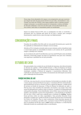 231página
USO PÚBLICO NAS UNIDADES DE CONSERVAÇÃO
Nessa etapa, foram planejados três espaços: um acampamento, para que as pessoas
que chegam de motor de popa possam dormir em suas redes, com banheiros e uma
cozinha; um Centro de Vivência, como espaço multiuso onde os visitantes possam
comprar artesanato e os moradores possam ter treinamento e realizar atividades
de educação ambiental; e uma torre de observação. O local selecionado foi uma
área comum, onde todas as comunidades podem ser beneficiadas.
Depois da redação final do PUP, com as contribuições de todos os envolvidos, o
documento deve ser utilizado pelo gestor da UC para o manejo, para conseguir
financiamento e ajuda técnica e para encorajar sua implementação.
CONSIDERAÇÕES FINAIS
Um plano de uso público bem feito pode ser uma grande ferramenta para o gestor da
UC, ajudando no ordenamento da visitação e em seu manejo.
Abrindo as UCs à visitação e atraindo cada vez mais visitantes, pode-se beneficiar tanto
a conservação quanto as comunidades de dentro ou do entorno da UC, garantindo
sempre a satisfação dos visitantes.
As circunstâncias de cada UC são diferentes e por isso cada PUP pode conter atividades
diferentes, fornecendo sempre um leque de experiências ricas para seus visitantes,
com segurança e qualidade dos serviços prestados.
ESTUDOS DE CASO
São apresentados cinco estudos de caso do Estado do Amazonas, dois deles já tratados
no decorrer do capítulo: o PUP da RDS Uatumã e o Plano de Negócios do Parque
Estadual do Rio Negro. Aqui, serão descritos os demais estudos de caso. São unidades
municipais, estaduais e federais de categorias e características diferentes. Será
explicado em cada situação como foi feito o levantamento das informações necessárias
para a elaboração dos documentos.
PARQUE NACIONAL DO JAÚ
O PN Jaú, com uma área de 2.272.000 hectares, foi decretado em setembro de 1980,
o maior parque nacional do Brasil nessa época. A entrada do PN Jaú está localizada a
aproximadamente 200 km ou 18 horas de barco regional de Manaus, a cidade-portal
do turismo no Estado do Amazonas. O Plano de Manejo foi elaborado em 1996 e o
PUP em 2002. Uma consultora foi contratada e ela montou a sua equipe. Uma visita
inicial foi planejada para conhecer todos os atrativos. A equipe foi acompanhada pela
então gestora do parque. Foram identificadas várias trilhas: uma na terra firme, uma
aquática, uma seguindo os passos dos pesquisadores, e uma localizada no interflúvio
dos rios Jaú e Unini, sendo mais comprida para a realização de trekking. Também
foram previstas visitas aos sítios arqueológicos. Duas pousadas flutuantes foram
planejadas e também que o prédio localizado na entrada do parque fosse transformado
em Centro de Visitantes. Para os mais aventureiros, foram previstos passeios de
caiaque nas corredeiras e um balão cativo. A primeira versão do PUP foi apresentada
para os moradores do PN Jaú e para o trade turístico em Manaus e a versão final foi
elaborada levando em consideração todas as contribuições.
WWF_CursosUC.indb 231 31/08/2012 17:21:45
 