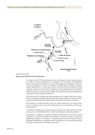 232página
GESTÃO DE UNIDADES DE CONSERVAÇÃO: COMPARTILHANDO UMA EXPERIÊNCIA DE CAPACITAÇÃO
Fonte: Aubreton, 2002
Figura 34: Croqui do PN Jaú (Amazonas)
Em 2005 e 2006, o PUP foi aprofundado com a colaboração de cinco consultores para
um melhor nível de detalhamento: um arquiteto, um economista, um engenheiro
naval, um consultor de turismo e um outro de interpretação ambiental. A parte de
turismo foi ampliada e o Centro de Visitantes e as trilhas foram detalhadas. A equipe
visitou o PN duas vezes: uma na cheia e outra na vazante de 2005. Como foi uma seca
exagerada, observou-se que o local escolhido para a pousada flutuante prevista havia
ficado sem água e um novo local foi escolhido. As visitas foram sempre acompanhadas
pela gestora do PN e analistas ambientais.
O local do Centro de Visitantes foi muito discutido entre a equipe. Onde fazer, na terra
firme ou flutuante? Vantagens e desvantagens foram apresentadas para ambos os lados.
No final, foi decidido que seria flutuante, pois assim ficaria acessível o ano inteiro.
Foi discutido em equipe também o tipo de entrada digna para um parque desse
porte. A primeira vista de uma UC é importante: deve ser chamativa visualmente,
representando-a.
A atividade escolhida para ser praticada por todos foi uma trilha perto da entrada,
onde pessoas com habilidades físicas e interesses diferentes poderiam participar.
Inicialmente, o arquiteto e o engenheiro manifestaram opiniões diversas em relação
à pousada e ao centro de visitantes e consultaram o restante da equipe e a gestora da
unidade para chegar a um consenso. O arquiteto queria criar uma obra com vários
flutuantes interligados e o engenheiro queria um flutuante só. Concessões foram feitas
de ambas as partes até que se chegou a um acordo.
WWF_CursosUC.indb 232 31/08/2012 17:21:45
 