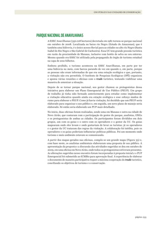 233página
USO PÚBLICO NAS UNIDADES DE CONSERVAÇÃO
PARQUE NACIONAL DE ANAVILHANAS
A ESEC Anavilhanas (350.018 hectares) decretada em 1981 tornou-se parque nacional
em outubro de 2008. Localizada no baixo rio Negro (Estado do Amazonas), que é
também uma hidrovia, é o único acesso fluvial para as cidades no alto rio Negro (Santa
Isabel do Rio Negro e São Gabriel de Cachoeira). Essa UC tem grande pressão turística
em razão da proximidade de Manaus, inclusive com hotéis de selva no seu entorno.
Mesmo quando era ESEC foi utilizada pela propaganda do órgão de turismo estadual
na capa de seus folhetos.
Embora proibido, o turismo aconteceu na ESEC Anavilhanas, em parte por ter
uma hidrovia no meio, com barcos parando de vez em quando e, em parte, porque
as pessoas não eram informadas de que era uma estação ecológica e que, portanto,
a visitação não era permitida. O Instituto de Pesquisas Ecológicas (IPÊ) organizou
e apoiou várias reuniões e oficinas com o trade turístico, tentando viabilizar uma
maneira de amenizar a situação.
Depois de se tornar parque nacional, seu gestor chamou os protagonistas dessa
iniciativa para elaborar um Plano Emergencial de Uso Público (PEUP). Um grupo
de trabalho já tinha sido formado anteriormente para estudar como implementar
a visitação educativa quando ainda era estação ecológica e esse esforço mudou de
rumo para elaborar o PEUP. Como já havia visitação, foi decidido que um PEUP seria
elaborado para organizar o uso público e, em seguida, um novo plano de manejo seria
elaborado. Só então seria elaborado um PUP mais detalhado.
No início, duas oficinas foram realizadas, sendo uma em Manaus e outra na cidade de
Novo Airão, que contaram com a participação do gestor do parque, analistas, ONGs
e os protagonistas de ambas as cidades. Os participantes foram divididos em dois
grupos, um com os guias e o outro com os operadores e o gestor da UC. Os guias
mapearam onde eles levam e onde gostariam de levar os turistas; já os operadores
e o gestor da UC trataram das regras da visitação. A colaboração foi inédita, pois os
operadores e os guias poderiam influenciar políticas públicas. Foi um momento onde
turismo e meio ambiente estavam se comunicando.
A partir dos mapas gerados nas oficinas, compôs-se um grande mapa (Figura 35) e,
com base neste, os analistas ambientais elaboraram uma proposta de uso público. A
apresentação da proposta e a discussão das atividades sugeridas se deu em outubro de
2009, em uma oficina em Novo Airão, onde todos os protagonistas estiveram presentes.
As alterações sugeridas nesse encontro foram incorporadas à proposta inicial e o PUP
Emergencial foi submetido ao ICMBio para aprovação final. A experiência de elaborar
o documento de maneira participativa requer a máxima cooperação do trade turístico,
conciliando os objetivos de turismo e a conservação.
WWF_CursosUC.indb 233 31/08/2012 17:21:46
 