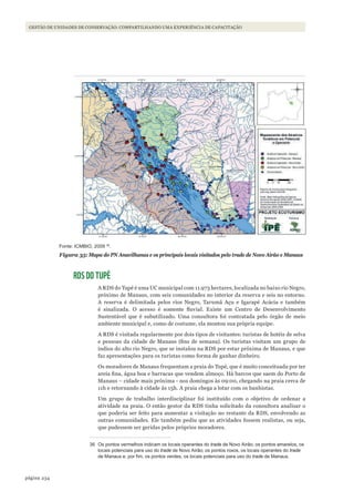 234página
GESTÃO DE UNIDADES DE CONSERVAÇÃO: COMPARTILHANDO UMA EXPERIÊNCIA DE CAPACITAÇÃO
Fonte: ICMBIO, 2009 36
.
Figura 35: Mapa do PN Anavilhanas e os principais locais visitados pelo trade de Novo Airão e Manaus
RDS DO TUPÉ
A RDS do Tupé é uma UC municipal com 11.973 hectares, localizada no baixo rio Negro,
próximo de Manaus, com seis comunidades no interior da reserva e seis no entorno.
A reserva é delimitada pelos rios Negro, Tarumã Açu e Igarapé Acácia e também
é sinalizada. O acesso é somente fluvial. Existe um Centro de Desenvolvimento
Sustentável que é subutilizado. Uma consultora foi contratada pelo órgão de meio
ambiente municipal e, como de costume, ela montou sua própria equipe.
A RDS é visitada regularmente por dois tipos de visitantes: turistas de hotéis de selva
e pessoas da cidade de Manaus (fins de semana). Os turistas visitam um grupo de
índios do alto rio Negro, que se instalou na RDS por estar próxima de Manaus, e que
faz apresentações para os turistas como forma de ganhar dinheiro.
Os moradores de Manaus frequentam a praia do Tupé, que é muito conceituada por ter
areia fina, água boa e barracas que vendem almoço. Há barcos que saem do Porto de
Manaus – cidade mais próxima - nos domingos às 09:00, chegando na praia cerca de
11h e retornando à cidade às 15h. A praia chega a lotar com os banhistas.
Um grupo de trabalho interdisciplinar foi instituído com o objetivo de ordenar a
atividade na praia. O então gestor da RDS tinha solicitado da consultora analisar o
que poderia ser feito para aumentar a visitação no restante da RDS, envolvendo as
outras comunidades. Ele também pediu que as atividades fossem realistas, ou seja,
que pudessem ser geridas pelos próprios moradores.
36 Os pontos vermelhos indicam os locais operantes do trade de Novo Airão; os pontos amarelos, os
locais potenciais para uso do trade de Novo Airão; os pontos roxos, os locais operantes do trade
de Manaus e, por fim, os pontos verdes, os locais potenciais para uso do trade de Manaus.
WWF_CursosUC.indb 234 31/08/2012 17:21:46
 