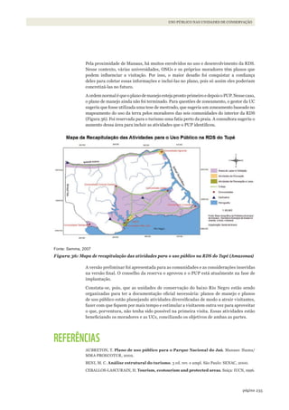 235página
USO PÚBLICO NAS UNIDADES DE CONSERVAÇÃO
Pela proximidade de Manaus, há muitos envolvidos no uso e desenvolvimento da RDS.
Nesse contexto, várias universidades, ONGs e os próprios moradores têm planos que
podem influenciar a visitação. Por isso, o maior desafio foi conquistar a confiança
deles para coletar essas informações e incluí-las no plano, pois só assim eles poderiam
concretizá-las no futuro.
AordemnormaléqueoplanodemanejoestejaprontoprimeiroedepoisoPUP.Nessecaso,
o plano de manejo ainda não foi terminado. Para questões de zoneamento, o gestor da UC
sugeriu que fosse utilizada uma tese de mestrado, que sugeria um zoneamento baseado no
mapeamento do uso da terra pelos moradores das seis comunidades do interior da RDS
(Figura 36). Foi reservada para o turismo uma fatia perto da praia. A consultora sugeriu o
aumento dessa área para incluir as atividades que o PUP identificou.
Fonte: Semma, 2007
Figura 36: Mapa de recapitulação das atividades para o uso público na RDS do Tupé (Amazonas)
A versão preliminar foi apresentada para as comunidades e as considerações inseridas
na versão final. O conselho da reserva o aprovou e o PUP está atualmente na fase de
implantação.
Constata-se, pois, que as unidades de conservação do baixo Rio Negro estão sendo
organizadas para ter a documentação oficial necessária: planos de manejo e planos
de uso público estão planejando atividades diversificadas de modo a atrair visitantes,
fazer com que fiquem por mais tempo e estimular a visitarem outra vez para aproveitar
o que, porventura, não tenha sido possível na primeira visita. Essas atividades estão
beneficiando os moradores e as UCs, conciliando os objetivos de ambas as partes.
REFERÊNCIAS
AUBRETON, T. Plano de uso público para o Parque Nacional do Jaú. Manaus: Ibama/
MMA PROECOTUR, 2002.
BENI, M. C. Análise estrutural do turismo. 3 ed. rev. e ampl. São Paulo: SENAC, 2000.
CEBALLOS-LASCURAIN, H. Tourism, ecotourism and protected areas. Suiça: IUCN, 1996.
WWF_CursosUC.indb 235 31/08/2012 17:21:46
 
