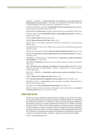 236página
GESTÃO DE UNIDADES DE CONSERVAÇÃO: COMPARTILHANDO UMA EXPERIÊNCIA DE CAPACITAÇÃO
DRUMM, A.; MOORE, A. Desenvolvimento do ecoturismo, um manual para os
profissionais	de	conservação. V. 1: Introdução ao Planejamento de Ecoturismo USAID, Alex
C. Walker Foundation The Nature Conservancy, Arlington VA. USA, 2003.
EAGLES,P., MCCOOL,S., HAYNES,C. Sustainable tourism in protected areas: guideslines
for planning and management. Suíça: IUCN, 2002.
EPLER WOOD, M. Ecotourism: principles, practices & policies for sustainability. UNEP: 2002.
HALL, M., LEW, A. (orgs). Sustainable tourism, a geographical perspective. Inglaterra:
Longman Essex, 1998.
IBAMA. Guia de Chefe. Brasília: Ibama, 1999.
IBAMA. Plano de Manejo do PN Jaú. Manaus: 2007.
ICMBIO. Plano de Uso Público Emergencial (PEUP) de PN Anavilhanas. versão preliminar.
Manaus: 2009.
IDESAM/SDS/CEUC. Plano de Uso Público para a Reserva de Desenvolvimento Sustentável
Uatumã, no prelo.
IPÊ-Instituto de Pesquisas Ecológicas. Plano de Negócios PERN Setor Sul. Manaus: 2006.
KINKER, S. Ecoturismo e conservação da natureza em Parques Nacionais. Campinas,
SP: Papirus, 2002.
LINDBERG, K., EPLER WOOD, M., ENGELDRUM, D. Ecotourism, a guide for planners
and managers. v. 2. TIES, 1998.
MICT/MMA. Ecoturismo: diretrizes para uma política nacional. Brasília, DF: Embratur/
Ibama, 1994.
MMA. Diretrizes para visitação em unidades de conservação. Ministério do Meio
Ambiente. Secretaria de Biodiversidade e Florestas. Departamento de Áreas Protegidas.
Brasília: MMA, 2006.
NELSON, S.; PEREIRA, E. Ecoturismo, práticas para turismo sustentável. Manaus:
Valer, 2004.
SEMMA. Plano de Uso Público do Tupé. Manaus: 2007.
SNUC. Sistema Nacional de Unidades de Conservação. Brasília, DF: MMA, 2000.
WEARING, S.; NEIL, J. Ecotourism: impacts, potentials e possibilities. Woburn MA EUA:
Butterworth Heinemann, 1999.
WEAVER, D. (org). The encyclopedia of ecotourism. NYC: CABI, 2001.
WIGHT, P. North American ecotourists: market profile and trip characteristics. Journal of
Travel Research. Spring, v 24, n.4. pp. 2-10, 1996.
SHERRE PRINCE NELSON:
Mestre em educação ambiental e desenvolvimento, trabalha na área de turismo desde o
ano de 1980 quando chegou na Amazônia (nascida nos Estados Unidos). Foi a responsável
pela elaboração do Plano de Uso Público da Reserva de Desenvolvimento Sustentável
do Uatumã; participou da equipe de elaboração do Plano de Uso Público do Parque
Nacional de Jaú e do Plano de Uso Público da Reserva de Desenvolvimento Sustentável
do Tupé; colaborou na parte de turismo do Plano de Negócios do Parque Estadual do
Rio Negro Setores Sul e Norte e do Plano de Gestão do Parque Estadual Rio Negro Setor
Sul. Atualmente é pesquisadora associada do IPÊ, professora da disciplina de Ecoturismo
no Centro Universitário do Norte - UniNorte e Agente Consular dos Estados Unidos.
E-mail: snelsonspn@gmail.com
WWF_CursosUC.indb 236 31/08/2012 17:21:46
 