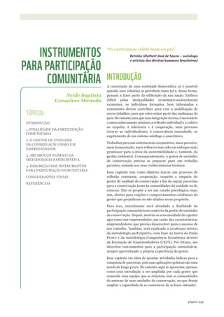 ©WWF-BRASIl/ADRIANOGAMBARINI
239página
“Só a participação cidadã muda um país”.
Betinho (Herbert José de Souza – sociólogo
e ativista dos direitos humanos brasileiros)
INTRODUÇÃO
A construção de uma sociedade democrática só é possível
quando seus cidadãos se percebem como tal e, dessa forma,
passam a fazer parte da edificação da sua nação. Embora
difícil pelas desigualdades econômico-socioculturais
existentes, os indivíduos formados, bem informados e
conscientes devem contribuir para com a mobilização de
novos cidadãos, para que estes sejam parte das mudanças do
país.Noentantoparaqueessaintegraçãoocorra,énecessário
o autoconhecimento mínimo, a reflexão individual e o cultivo
ao respeito, à tolerância e à cooperação, num processo
inverso ao individualismo, à concorrência exacerbada, ao
esgotamento de um sistema autófago e anacrônico.
Trabalhar para um sistema mais cooperativo, mais parceiro,
mais humanizado, mais reflexivo tem sido um enfoque mais
promissor para a ótica da sustentabilidade e, também, da
gestão ambiental. Consequentemente, o gestor de unidades
de conservação precisa se preparar para um trabalho
parceiro, somado aos seus conhecimentos técnicos.
Esse capítulo tem como objetivo iniciar um processo de
reflexão constante, cooperação, respeito e empatia do
gestor de unidade de conservação a fim de captar parcerias
para a conservação junto às comunidades da unidade ou do
entorno. Não se propõe a ser um estudo psicológico, mas,
sim, alertar para reações e comportamentos cotidianos do
gestor que prejudicam ou são aliados nesse propósito.
Para isso, inicialmente será abordada a finalidade da
participação comunitária no contexto da gestão de unidades
de conservação. Depois, mostra-se a necessidade de o gestor
agir como um empreendedor, em razão das características
empreendedoras que precisa desenvolver para o sucesso de
seu trabalho. Também, será explicado o arcabouço teórico
da metodologia participativa, com base na teoria do Paulo
Freire e da metodologia Competência Econômica através
da Formação de Empreendedores (CEFE). Por último, são
descritos instrumentos para a participação comunitária,
sempre aproveitando a própria experiência do gestor.
Esse capítulo vai além de apontar atividades lúdicas para a
conquista de parcerias, pois suas aplicações práticas são uma
tarefa de longo prazo. No entanto, aqui se apresenta, apenas,
como uma introdução a ser ampliada por cada gestor que
comande uma equipe, que se relacione com as comunidades
do entorno de suas unidades de conservação, ou que deseje
ampliar a capacidade de se comunicar, de se fazer entender.
Neide Baptista
Gonçalves Miranda
INSTRUMENTOS
PARA PARTICIPAÇÃO
COMUNITÁRIA
TÓPICOS:
INTRODUÇÃO
1. FINALIDADE DA PARTICIPAÇÃO
COMUNITÁRIA
2. O GESTOR DE UNIDADES
DE CONSERVAÇÃO COMO UM
EMPREENDEDOR
3. ARCABOUÇO TEÓRICO DA
METODOLOGIA PARTICIPATIVA
4. DESCRIÇÃO DOS INSTRUMENTOS
PARA PARTICIPAÇÃO COMUNITÁRIA
CONSIDERAÇÕES FINAIS
REFERÊNCIAS
WWF_CursosUC.indb 239 31/08/2012 17:21:49
 